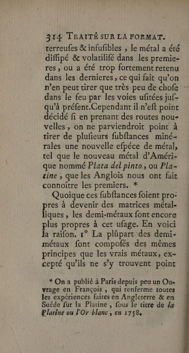 terreufes &amp;infufibles ; le métal a été diffipé &amp; volatilifé dans les premie- res, ou a été trop fortement retenu dans les dernieres, ce qui fait qu’on n’en peut tirer que très. peu de chofe : dans le feu par les voies ufitées juf- qu’à préfent.Cependant il n’eft point décidé fi en prenant des routes nou- velles , on ne parviendroit point à tirer de plufeurs fubftances miné- rales une nouvelle efpéce de métal, tel que le nouveau métal d’Améri- que nommé Plata del pinto, ou Pla- tine , que les Anglois nous ont fait connoître les premiers. * Quoique ces fubftances foient pro: pres à devenir des matrices métal- liques , les demi-métaux font encore plus propres à cet ufage. En voici Ja raifon. 1° La plüpart des demi- métaux font compofés des mêmes principes que les vrais métaux, ex- cepté qu’ils ne s’y trouvent point * On a publié à Paris depuis peu un Ou vrage en François , qui renferme toutes les expériences faites en Angleterre &amp; en Suéde fur la Platine , fous le titre de la ? larine ou l'Or blanc, en 1758