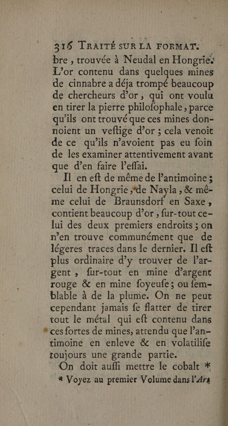 bre , trouvée à Neudal en Hongries L’or contenu dans quelques mines de cinnabre a déja trompé beaucoup de chercheurs d’or, qui ont voulu en tirer la pierre philofophale , parce qu'ils ont trouvé que ces mines don- noient un veftige d’or ; cela venoit de ce qu’ils n’avoient pas eu foin de les examiner attentivement avant que d’en faire l’effai. | Il en eft de même de l’antimoine ; celui de Hongrie ;‘de Nayla , &amp; mê- me celui de Braunsdorf en Saxe, contient beaucoup d’or ; fur-tout ce- lui des deux premiers endroits ; on n’en trouve communément que de légeres traces dans le dernier. Il eft plus ordinaire d’y trouver de l’ar- gent » fur-tout en mine d'argent rouge &amp; en mine foyeufe; ou fem- blable à de la plume. On ñe peut « cependant jamais fe flatter de tirer tout le métal qui eft contenu dans , * ces fortes de mines, attendu que l’an- timoine en enleve &amp; en volatilife toujours une grande partie. On doit aufli mettre le cobalt * # Voyez au premier Volume dans l’4rs