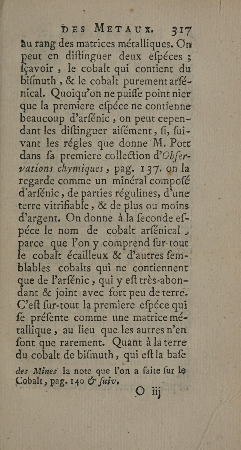 nm 1 DES METAUx.. 217 àu rang des matrices métalliques. On peut en diflinguer deux efpéces 3 fçavoir ; le cobalt qui contient du bifmuth , &amp; le cobalt purement arfé- nical. Quoiqu’on ne puifle point nier que la premiere efpéce rie contienne beaucoup d’arfénic , on peut cepen- dant les diftinguer aïfément, fi, fui- vant les régles que donne M. Potr dans fa premiere collection d’Cbfer- vations chymiques , pag. 137. on la regarde comme un minéral compofé d’arfénic , de parties régulines, d’une terre vitrifiable , &amp; de plus ou moins d'argent. On donne à la feconde ef- péce le nom de cobalt arfénicel . parce que l’on y comprend fur-tout le cobalt écailleux &amp; d’autres fem- blables cobalts qui ne contiennent que de Parfénic , qui y efttrès-abon- dant &amp; joint avec fort peu deterre. C’eft fur-tout la premiere efpéce qui fe préfente comme une matrice mé- tallique , au lieu que les autres n’en font que rarement. Quant à laterre du cobalt de bifmuth, qui eftla bafe des Mines la note que l'on a faite fur le Cobalt, pag. 140 ©’ Juive st