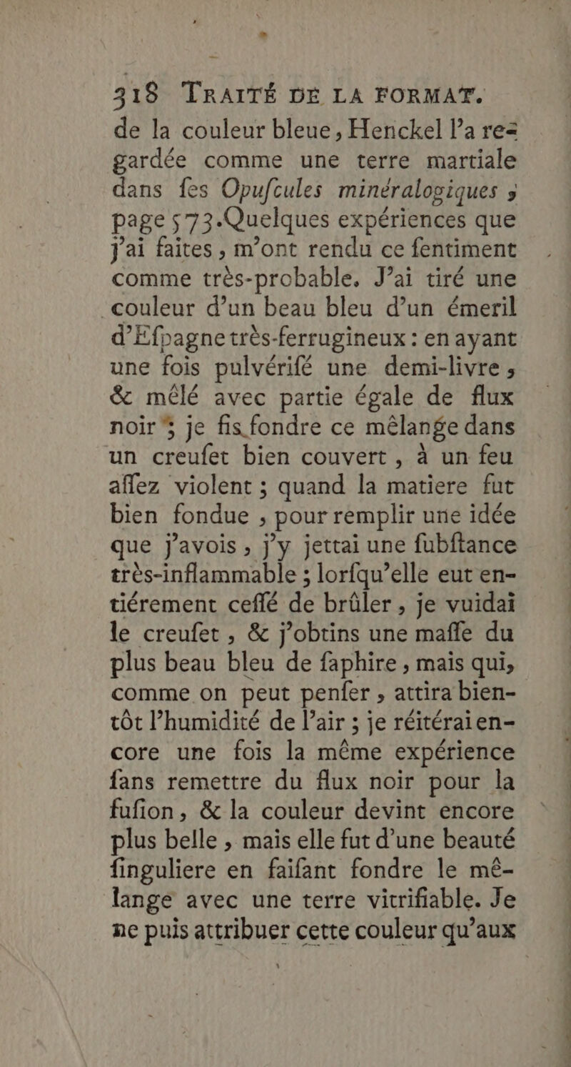 de la couleur bleue, Henckel l’a rez gardée comme une terre martiale dans fes Opufcules minéralogiques » page 573. Quelques expériences que J'ai faites , m'ont rendu ce fentiment comme très-probable, J’ai tiré une couleur d’un beau bleu d’un émeril d’Éfpagne très-ferrugineux : en ayant une fois pulvérifé une demi-livre, &amp; mêlé avec partie égale de flux noir je fis fondre ce mêlange dans un creufet bien couvert , à un feu aflez violent ; quand la matiere fut bien fondue ; pour remplir une idée que j’avois , j'y jettai une fubftance très-inflammable ; lorfqu’elle eut en- tiérement ceflé de brûler , je vuidaiï le creufet , &amp; j’obtins une maffe du plus beau bleu de faphire ; maïs qui, comme on peut penfer , attira bien- tôt l'humidité de l’air ; je réitéraien- core une fois la même expérience fans remettre du flux noir pour la fufion, &amp; la couleur devint encore plus belle ; mais elle fut d’une beauté finguliere en faifant fondre le mê- lange avec une terre vitrifiable. Je : ER rs 7