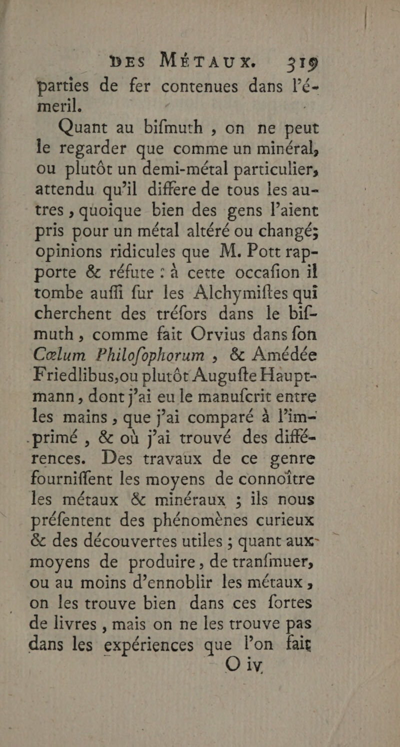 parties de fer contenues dans l’é- meril. Quant au bifmuth , on ne peut le regarder que comme un minéral, ou plutôt un demi-métal particulier, attendu qu’il differe de tous les au- tres , quoique bien des gens laient pris pour un métal altéré ou changé; opinions ridicules que M. Pott rap- porte &amp; réfute : à cette occafion il tombe auffi fur les Alchymiftes qui cherchent des tréfors dans le bif- muth , comme fait Orvius dans fon Cœlum Philofophorum ; &amp; Amédée Friedlibus,ou plutôt Augufte Haupt- mann, dont jai eu le manufcrit entre les mains , que j’ai comparé à l’im- primé , &amp; où j'ai trouvé des diffé- rences. Des travaux de ce genre fourniflent les moyens de connoître les métaux &amp; minéraux ; ils nous préfentent des phénomènes curieux &amp; des découvertes utiles ; quant aux- moyens de produire, de tranfmuer, ou au moins d’ennoblir les métaux , on les trouve bien dans ces fortes de livres , mais on ne les trouve pas dans les expériences de lon fai IV,