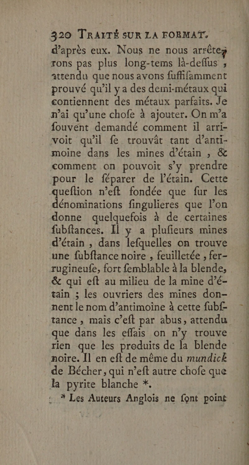 d’après eux. Nous ne nous arrêtez rons pas plus long-tems là-deflus ; attendu que nous avons fuffifamment prouvé qu’il ya des demi-métaux qui contiennent des métaux parfaits. Je n’ai qu’une chofe à ajouter. On m’a fouvent demandé comment il arri- voit qu'il fe trouvât tant d’anti- moine dans les mines d’étain , &amp; comment on pouvoit s’y prendre pour le féparer de létain. Cette queftion n’eft fondée que fur les dénominations fingulieres que l’on donne quelquefois à de certaines fubftances. Il y a plufieurs mines d’étain , dans lefquelles on trouve une fubftance noire , feuilletée , fer- rugineufe, fort femblable à la blende, &amp; qui eft au milieu de la mine d’é- tain ; les ouvriers des mines don- nent le nom d’antimoine à cette fubf- tance , mais c’eft par abus, attendu que dans les effais on n’y trouve rien que les produits de la blende noire. [l en eft de même du mundicË de Bécher, qui n’eft autre chofe que l pyrite blanche *, * Les Auteurs Anglois ne font point