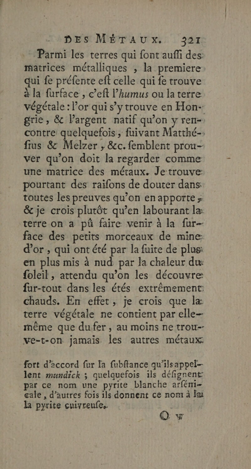 ‘Parmi les terres qui font auffi des: matrices métalliques ; la premiere qui fe préfente eft celle qui fe trouve à la furface , c’eft l’humus ou la terre végétale : or qui s’ytrouve en Hon- grie, &amp; l'argent natif qu’on y ren- contre quelquefois , fuivant Matthé-. frus &amp; Melzer ; &amp;c. femblent prou- ver qu’on doit la regarder comme une matrice des métaux. Je trouve pourtant des raifons de douter dans: toutes les preuves qu’on enapporte» &amp; je crois plutôt qu’en labourant læ terre on a pü faire venir à la fur- face des petits morceaux de mine: d’or , qui ont été par la fuite de plus: en plus mis à nud par la chaleur dw foleil , attendu qu’on les découvre fur-tout dans les étés extrêmement: chauds. En effet, je crois que la terre végétale ne contient par elle- même que dufer , au moins ne trou-- ve-t-on jamais les autres métaux fort d’2ccord fur la fubftance qu'ilsappel- lent mundick ; quelquefois ils défignent par ce nom une pyrite blanche arfémi- cale , d’autres fois ils donnent ce nom à I la pyrite cuivreufe,. Ov