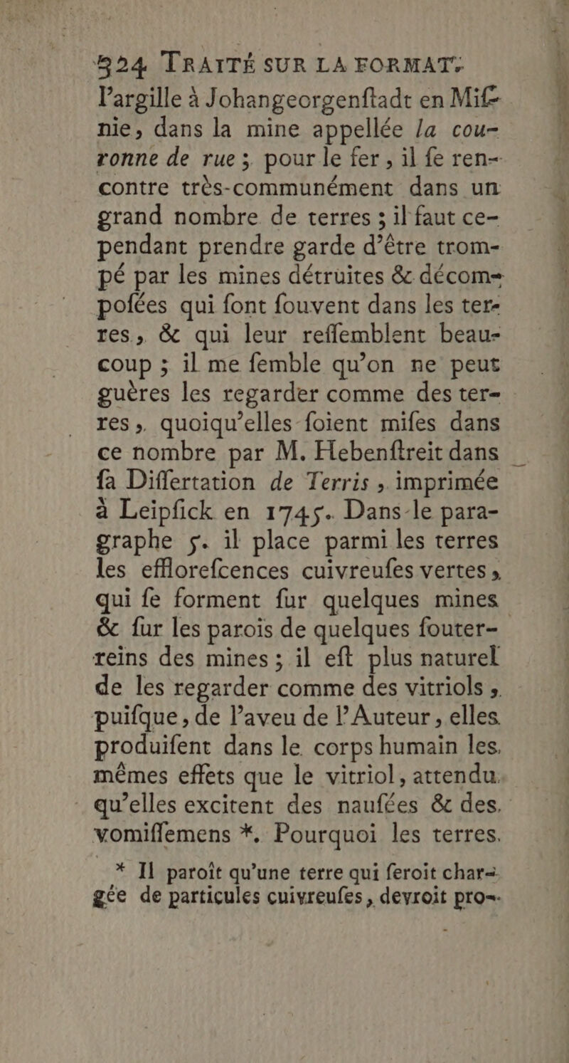 largille à Johangeorgenftadt en Mif nie, dans la mine appellée la cou- ronne de rue ; pour le fer , il fe ren- contre très-communément dans un grand nombre de terres ; il faut ce- pendant prendre garde d’être trom- potées qui font fouvent dans les ter- res, &amp; qui leur reflemblent beau- coup ; il me femble qu’on ne peut guères les regarder comme des ter- res. quoiqu’elles foïent mifes dans ce nombre par M. Hebenftreit dans fa Differtation de Terris , imprimée à Leipfck en 1745. Dans-le para- graphe $. il place parmi les terres les efflorefcences cuivreufes vertes » qui fe forment fur quelques mines reins des mines ; il eft plus naturel de les regarder comme des vitriols ; puifque, de aveu de lAuteur , elles. produifent dans le corps humain les, mêmes effets que le vitriol, attendu qu’elles excitent des naufées &amp; des. vomiflemens *. Pourquoi les terres. * Il paroît qu’une terre qui feroit char=