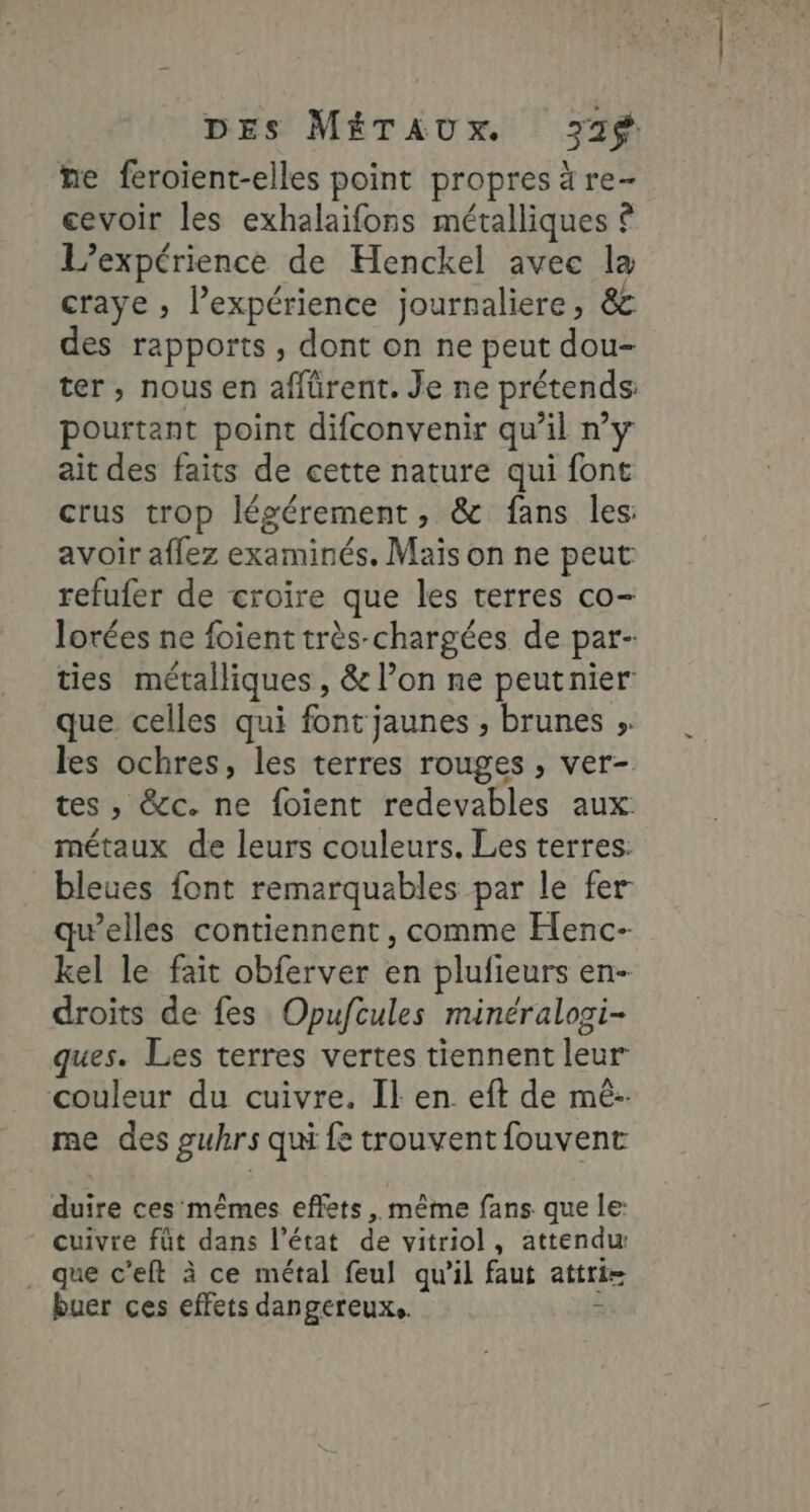ne feroient-elles point propres ä re- cevoir les exhalaifons métalliques © L'expérience de Henckel avec la craye ; l’expérience journaliere, &amp;c des rapports, dont on ne peut dou- ter, nous en affürent. Je ne prétends pourtant point difconvenir qu’il n’y ait des faits de cette nature qui font crus trop légérement, &amp; fans les: avoir affez examinés. Mais on ne peut refufer de croire que les terres co- lorées ne foient très-chargées de par- ties métalliques, &amp; l’on ne peutnier que celles qui font jaunes , brunes ;. les ochres, les terres rouges , ver- tes , &amp;c. ne foient redevables aux métaux de leurs couleurs. Les terres: bleues font remarquables par le fer qu’elles contiennent, comme Henc- kel le fait obferver en plufieurs en- droits de fes Opufcules minéralosi- ques. Les terres vertes tiennent leur couleur du cuivre. Il en eft de mé-. me des guhrs qui fe trouvent fouvent duire ces mêmes effets , même fans que le: cuivre fût dans l’état de vitriol, attendu . que c'eft à ce métal feul qu'il faut attri= buer ces effets dangereux. à
