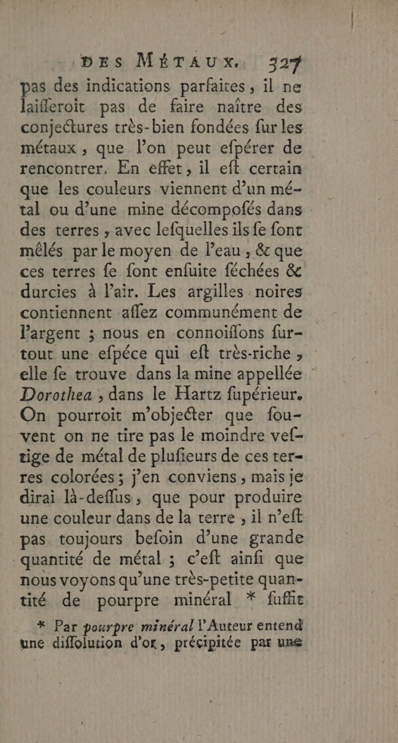 pas des indications parfaites, il ne laifferoit pas de faire naître des conjectures très-bien fondées fur les métaux , que l’on peut efpérer de rencontrer, En effet, il eft certain que les couleurs viennent d’un mé- tal ou d’une mine décompofés dans des terres ,; avec lefquelles ils fe font mêlés par le moyen de l’eau , &amp; que ces terres fe font enfuite féchées &amp; durcies à l’air. Les argilles noires contiennent aflez communément de l'argent ; nous en connoiïflons fur- tout une efpéce qui eft très-riche ;, elle fe trouve dans la mine appellée ‘ Dorothea ; dans le Hartz fupérieur. On pourroit m’objecter que fou- vent on ne tire pas le moindre vef- tige de métal de plufieurs de ces ter- res colorées ; j'en conviens , mais ie dirai là-deflus, que pour produire une couleur dans de la cerre ; il neft pas toujours befoin d’une grande quantité de métal ; c’eft ainfi que nous voyons qu’une très-petite quan- tité de pourpre minéral * fufñe * Par pourpre minéral l Auteur entend une diflolution d'or, précipitée par ure