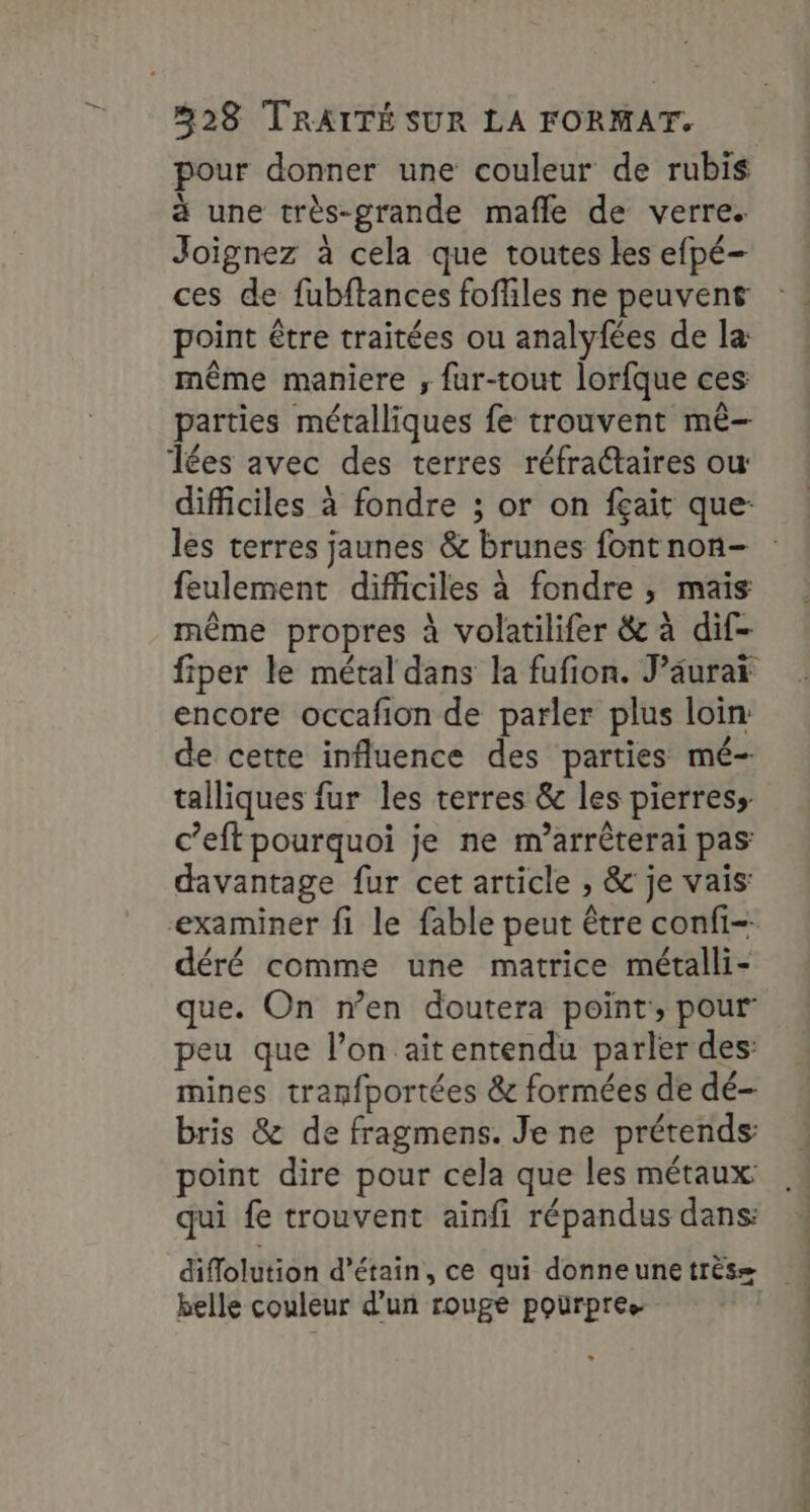 pour donner une couleur de rubis à une très-grande mafle de verre. Joignez à cela que toutes les efpé- ces de fubftances foffiles ne peuvent point être traitées ou analyfées de la: même maniere ; fur-tout lorfque ces: parties métalliques fe trouvent mê- Tées avec des terres réfractaires ou difficiles à fondre ; or on fçait que: les terres jaunes &amp; brunes font non- feulement difficiles à fondre ;, mais même propres à volatilifer &amp; à dif- fiper le métal dans la fufion. J’âurar encore occafion de parler plus loin: de cette influence des parties mé- talliques fur les terres &amp; les pierress c’eft pourquoi je ne m’arrêterai pas: davantage fur cet article , &amp; je vais: examiner fi le fable peut être confi- déré comme une matrice métalli- que. On n’en doutera point, pour peu que l’on ait entendu parler des: mines tranfportées &amp; formées de dé- bris &amp; de fragmens. Je ne prétends point dire pour cela que les métaux qui fe trouvent ainfi répandus dans: diflolution d’étain, ce qui donneune très= belle couleur d’un rouge pourpre.