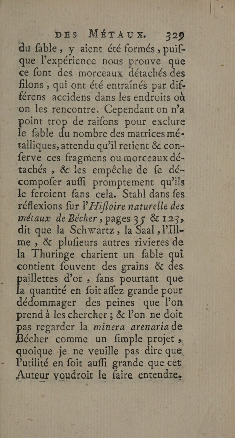 du fable, y aient été formés , puif- que lexpérience nous prouve que ce font des morceaux détachés des filons ; qui ont été entraînés par dif- férens accidens dans les endroits où on les rencontre. Cependant on n’a point trop de raïfons pour exclure le fable du nombre des matrices mé- talliques, attendu qu’il retient &amp; con- ferve ces fragmens ou morceaux dé- tachés , &amp; les empêche de fe dé- compofer aufli promptement qu'ils le feroient fans cela. Stahl dans fes réflexions fur l’Æifloire naturelle des métaux de Bécher ; pages 3$ &amp; 123; dit que la Schwartz, la Saal , PIII- me ; &amp; plufieurs autres rivieres de la Thuringe charient un fable qui contient fouvent des grains &amp; des paillettes d’or ; fans pourtant que la quantité en foit affez grande pour dédommager des peines que lon prend à les chercher ; &amp; l’on ne doit pas regarder la minera arenaria de Bécher comme un fimple projet » quoique je ne veuille pas dire que. Putilité en foit aufli grande que cet Auteur youdroit le faire entendre.