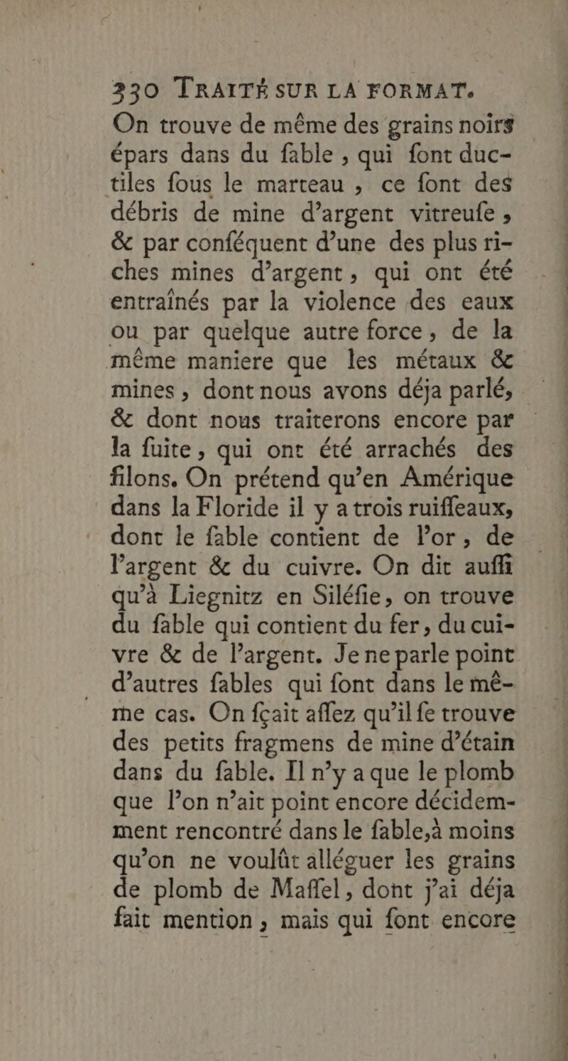 On trouve de même des grains noirs épars dans du fable , qui font duc- tiles fous le marteau , ce font des débris de mine d’argent vitreufe , &amp; par conféquent d’une des plus ri- ches mines d’argent, qui ont été entraînés par la violence des eaux ou par quelque autre force, de la même maniere que les métaux &amp; mines , dont nous avons déja parlé, &amp; dont nous traiterons encore par la fuite, qui ont été arrachés des filons. On prétend qu’en Amérique dans la Floride il y a trois ruifleaux, dont le fable contient de Por, de l'argent &amp; du cuivre. On dit aufh qu’à Liegnitz en Siléfie, on trouve du fable qui contient du fer, du cui- vre &amp; de largent. Je ne parle point d’autres fables qui font dans le mê- me cas. On fçait aflez qu’il fe trouve des petits fragmens de mine d’étain dans du fable. Il n’y a que le plomb que l’on r’ait point encore décidem- ment rencontré dans le fable,à moins qu’on ne voulût alléouer les grains de plomb de Maffel, dont j’ai déja fait mention, mais qui font encore , D