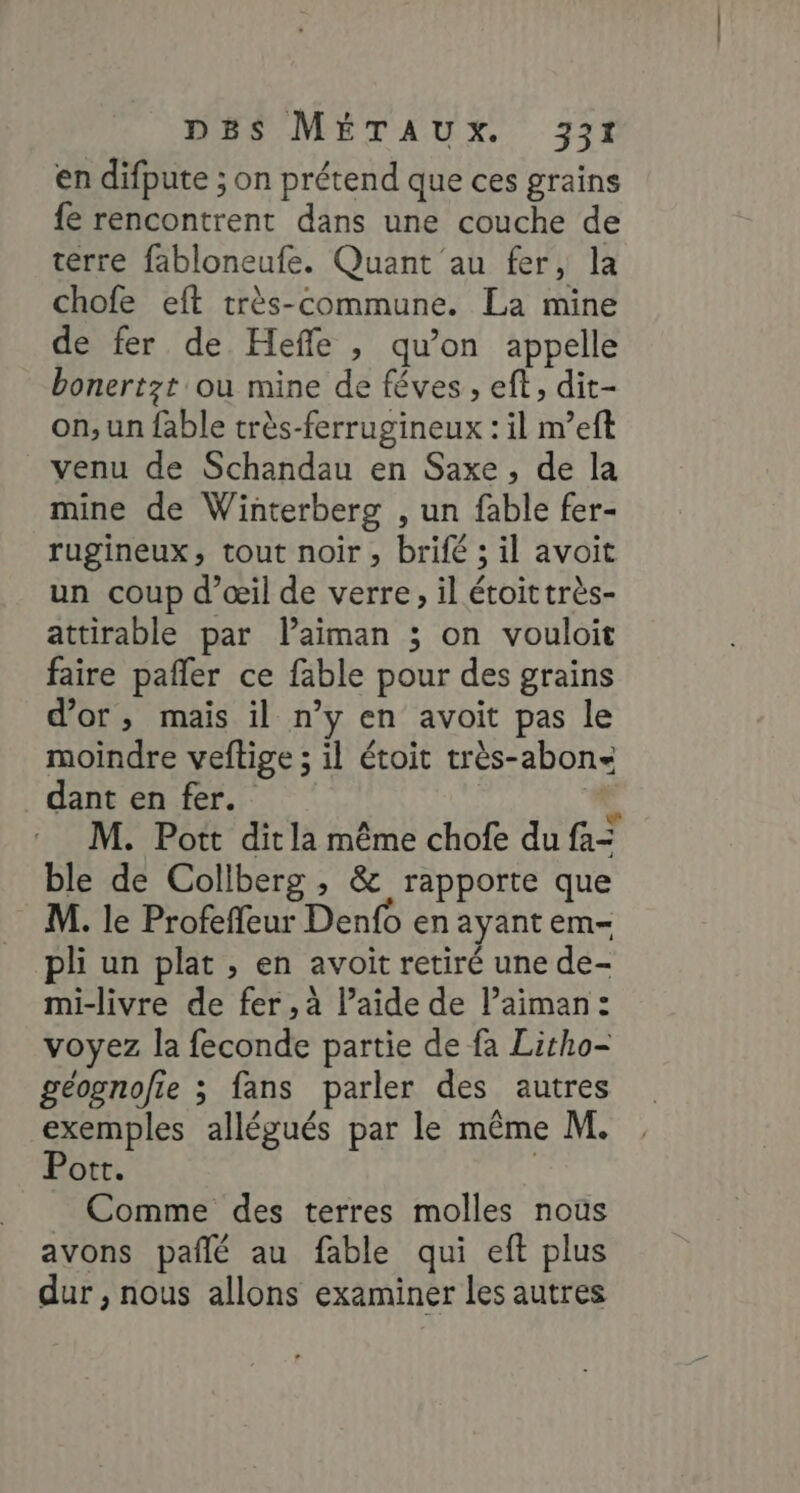 en difpute ; on prétend que ces grains fe rencontrent dans une couche de terre fabloneufe. Quant au fer, la chofe eft très-commune. La mine de fer de Heffle , qu’on appelle bonertzt ou mine de féves , eft, dit- on, un fable très-ferrugineux : il m’eft venu de Schandau en Saxe, de la mine de Winterberg , un fable fer- rugineux, tout noir, brifé ; il avoit un coup d’œil de verre, il étoittrès- attirable par laiman ; on vouloit faire pafñler ce fable pour des grains d’or, mais il n’y en avoit pas le moindre veftige ; il étoit très-abon- dant en fer. L M. Pott ditla même chofe du fa ble de Collberg , &amp; rapporte que M. le Profeffeur Denfo en ayant em= li un plat , en avoit retiré une de- mi-livre de fer ,à l’aide de Paiman: voyez la feconde partie de fa Litho- géognofie 3 fans parler des autres exemples allégués par le même M. Pott. | Comme des terres molles nous avons pañlé au fable qui eft plus dur , nous allons examiner les autres