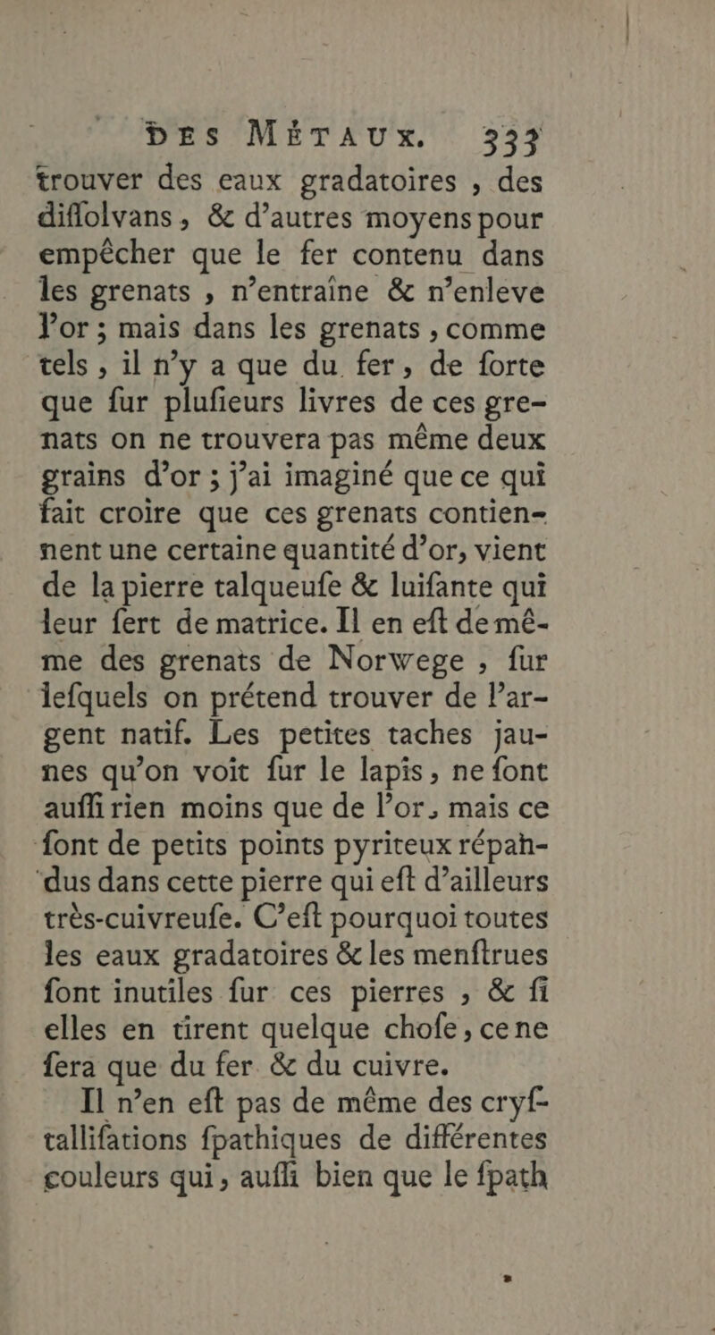 trouver des eaux gradatoires , des diflolvans, &amp; d’autres moyens pour empêcher que le fer contenu dans les grenats , n’entraine &amp; n’enleve Vor ; mais dans les grenats , comme tels , il n’y a que du fer, de forte que fur plufieurs livres de ces gre- nats on ne trouvera pas même deux grains d’or ; j’ai imaginé que ce qui fait croire que ces grenats contien- nent une certaine quantité d’or, vient de la pierre talqueufe &amp; luifante qui leur fert de matrice. [l en eft de mé- me des grenats de Norwege , fur lefquels on prétend trouver de lPar- gent natif. Les petites taches jau- nes qu’on voit fur le lapis, ne font auflirien moins que de l’or, mais ce ont de petits points pyriteux répah- ‘dus dans cette pierre qui eft d’ailleurs très-cuivreufe. C’eit pourquoi toutes les eaux gradatoires &amp; les menftrues font inutiles fur ces pierres , &amp; fi elles en tirent quelque chofe, cene fera que du fer &amp; du cuivre. Il n’en eft pas de même des cryf- tallifations fpathiques de différentes couleurs qui, aufli bien que le fpath
