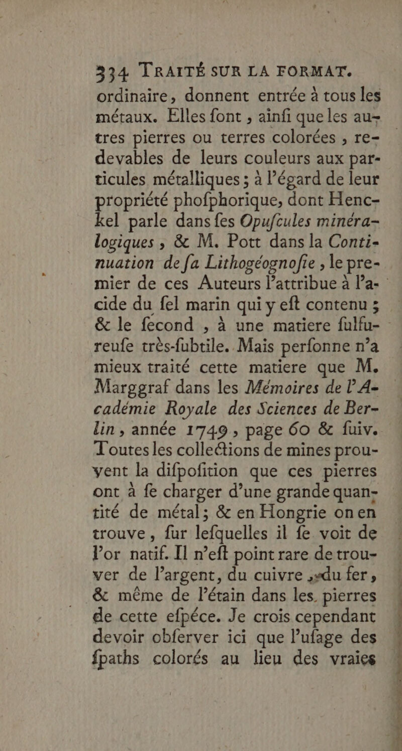 ordinaire, donnent entrée à tous les métaux. Elles font ; aïnfi que les au- tres pierres ou terres colorées , re- devables de leurs couleurs aux par- ticules métalliques ; à l’égard de leur propriété phofphorique, dont Henc- kel parle dans fes Opufcules minéra- logiques ; &amp; M. Pott dans la Conti- nuation de fa Lithogéognofie , le pre- cide du fel marin qui y eft contenu ; reufe très-fubtile. Mais perfonne n’a mieux traité cette matiere que M. Marggraf dans les Mémoires de | A- cadémie Royale des Sciences de Ber- lin, année 1749, page 60 &amp; fuiv. Toutesles colleétions de mines prou- vent la difpofition que ces pierres ont à fe charger d’une grande quan- tité de métal; &amp; en Hongrie onen trouve , fur lefquelles il fe voit de Vor natif. Il n’eft point rare de trou- ver de l'argent, du cuivre ,sdu fer, _&amp; même de Pétain dans les. pierres de cette efpéce. Je crois cependant devoir obferver ici que l’ufage des fpaths colorés au lieu des vraies rl tree tt Pre nine nt nn imite ha Soc Ce 2 5-2 - me |: «
