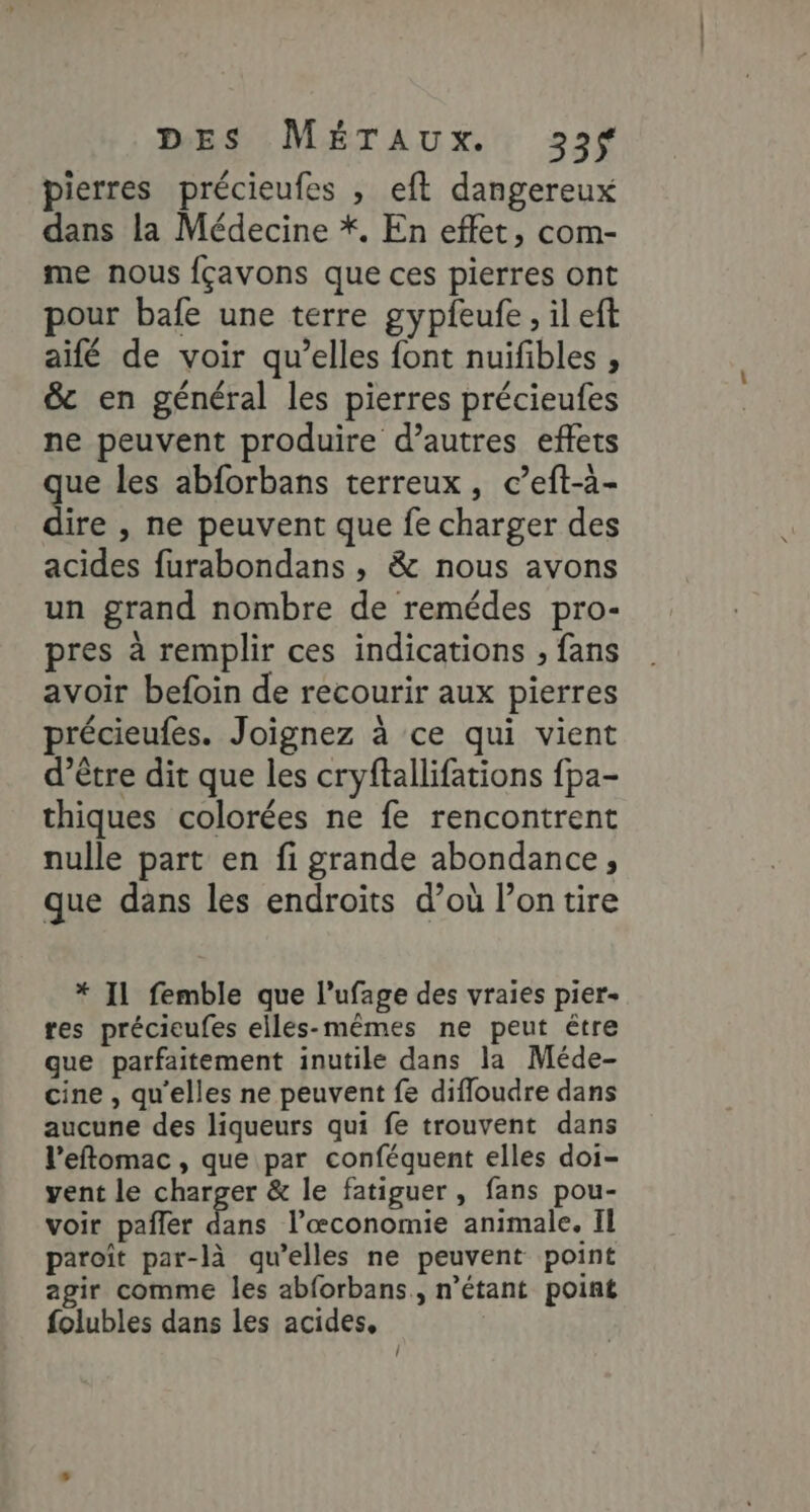 pierres précieufes , eft dangereux dans la Médecine *. En effet, com- me nous fçavons que ces pierres ont pour bafe une terre gypfeufe, il eft aifé de voir qu’elles font nuifibles , &amp; en général les pierres précieufes ne peuvent produire d’autres effets que les abforbans terreux, c’eft-à- dire , ne peuvent que fe charger des acides furabondans , &amp; nous avons un grand nombre de remédes pro- pres à remplir ces indications , fans avoir befoin de recourir aux pierres précieufes. Joignez à ce qui vient d’être dit que les cryftallifations fpa- thiques colorées ne fe rencontrent nulle part en fi grande abondance, que dans les endroits d’où l’on tire * Il femble que l’ufage des vraies pier- res précieufes elles-mêmes ne peut être que parfaitement inutile dans la Méde- cine , qu'elles ne peuvent fe difloudre dans aucune des liqueurs qui fe trouvent dans l’eftomac , que par conféquent elles doi- vent le charger &amp; le fatiguer, fans pou- voir pañler dans l’œconomie animale. Il paroît par-là qu’elles ne peuvent point agir comme les abforbans., n'étant point folubles dans les acides, !