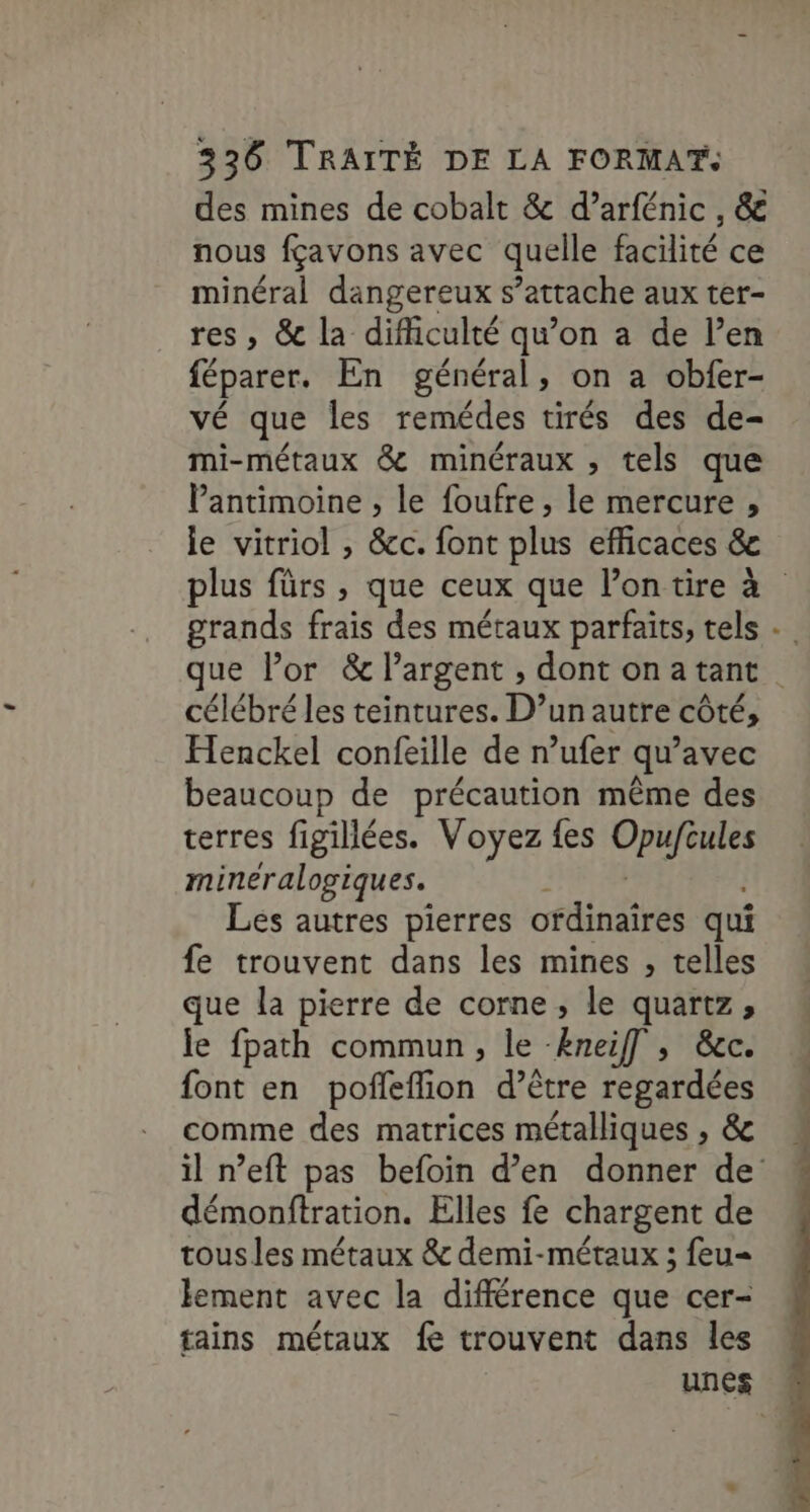 des mines de cobalt &amp; d’arfénic , &amp; nous fçavons avec quelle facilité ce minéral dangereux s’attache aux ter- res , &amp; la difficulté qu’on a de l’en féparer. En général, on a obfer- vÉ que les remédes tirés des de- mi-métaux &amp; minéraux , tels que Vantimoine , le foufre , le mercure , le vitriol , &amp;c. font plus efficaces &amp;e grands frais des métaux parfaits, tels célébré les teintures. D’unautre côté, Henckel confeille de n’ufer qu'avec beaucoup de précaution même des terres figillées. Voyez {es Opufules mineralogiques. Les autres pierres otdinaîres qui fe trouvent dans les mines , telles que la pierre de corne, le quartz, le fpath commun, le Æneif] , &amp;c. font en pofleflion d’être regardées comme des matrices métalliques , &amp; démonftration. Elles fe chargent de tous les métaux &amp; demi-métaux ; feu lement avec la différence que cer- tains métaux fe trouvent dans les