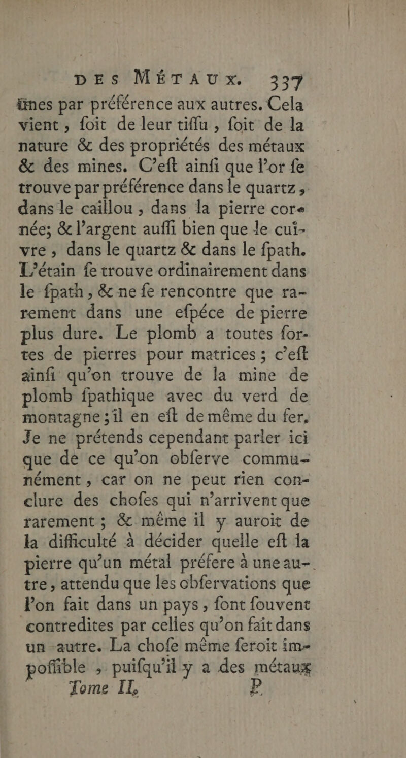 ünes par préférence aux autres. Cela vient , foit de leur tiflu , foit de la nature &amp; des propriétés des métaux &amp; des mines. C’eft ainfi que l'or fe trouve par préférence dans le quartz, dans le caillou , dans la pierre core née; &amp; l'argent aufli bien que le cui- vre , dans le quartz &amp; dans le fpath. L’étain fe trouve ordinairement dans le fpath , &amp; ne fe rencontre que ra- rement dans une efpéce de pierre plus dure. Le plomb a toutes {or- tes de pierres pour matrices ; c’eft ainfi qu’on trouve de la mine de plomb fpathique avec du verd de montagne ;il en eft de même du fer. Je ne prétends cependant parler ici que de ce qu’on obferve commu- nément , car on ne peut rien con- clure des chofes qui n’arrivent que rarement ; &amp; même il y auroit de la difficulté à décider quelle eft la pierre qu’un métal préfere à uneau-. tre , attendu que les obfervations que Pon fait dans un pays, font fouvent contredites par celles qu’on fait dans un-autre. La chofe même feroït im- pofñble > puifqu’il y a des métaux Tome IL, P