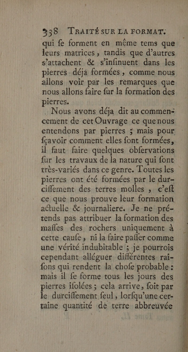 qui fe forment en même tems que leurs matrices, tandis que d’autres s’attachent &amp; s’infinuent dans les pierres déja formées, comme nous allons voir par les remarques que nous allons faire fur la formation des pierres. Nous avons déja dit au commen: cement de cet Ouvrage ce quenous entendons par pierres ÿ mais pour fçavoir comment elles font formées, il faut faire quelques obfervations fur les travaux de la nature qui font très-variés dans ce genre. Toutesles pierres ont été formées par le dur- ciflement des terres molles , c’eft ce que nous prouve leur formation actuelle &amp; journaliere. Je ne pré- tends pas attribuer la formation des mafles des rochers uniquement à cette caufe, ni la faire pafler comme une vérité indubitable ; je pourtois cependant alléguer diflérentes rai- fons qui rendent da chofe probable: mais il fe forme tous les jours des pierres ifolées ; cela arrive, foit par le durciffement feul , lorfqu’une cer- taine quantité de terre abbreuvée