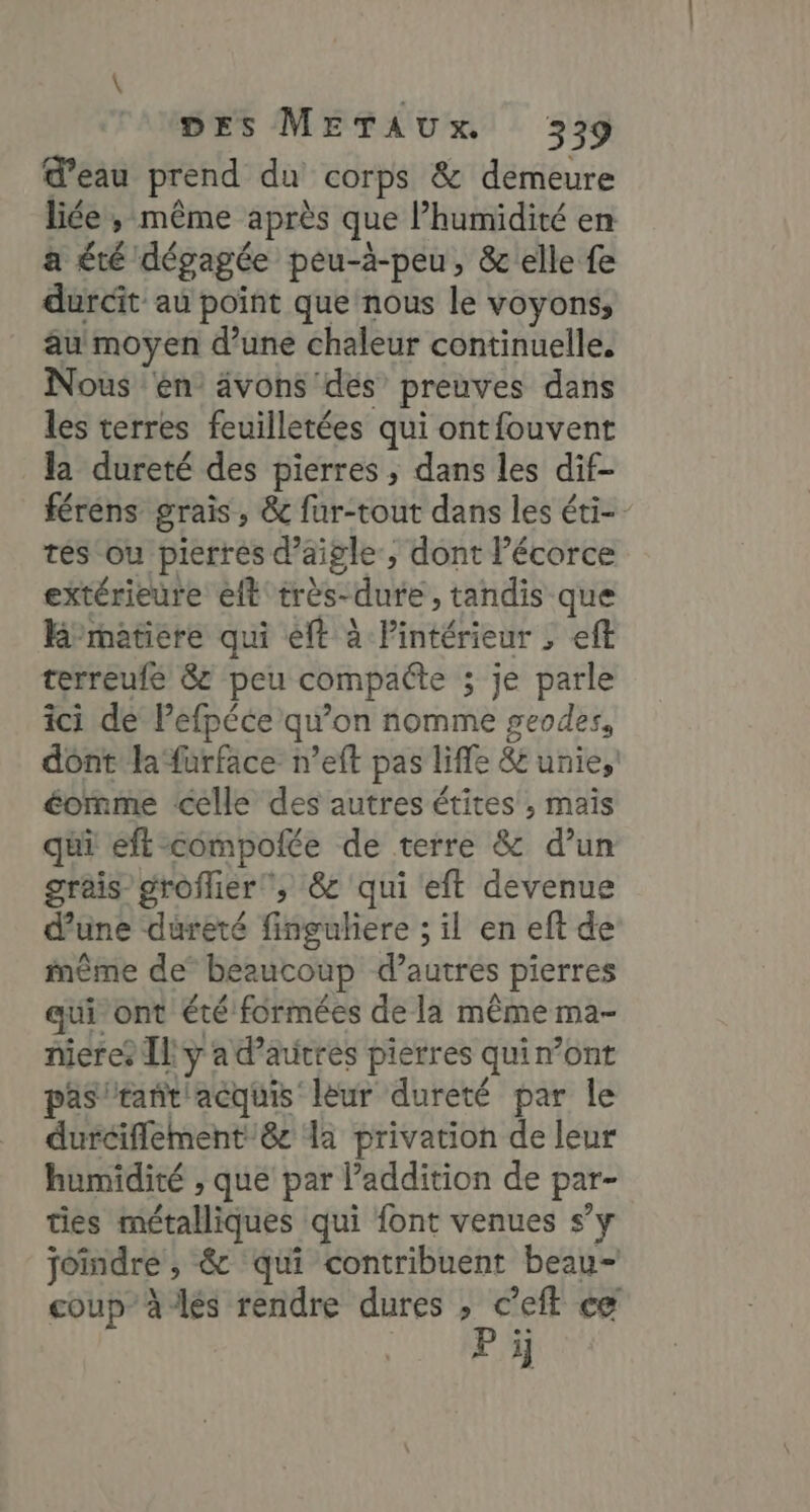 d’eau prend du corps &amp; demeure liée ; même après que l’humidité en a été dégagée peu-à-peu, &amp; elle fe durcit au point que nous le voyons, au moyen d’une chaleur continuelle, Nous en ävons des preuves dans les terres feuilletées qui ontfouvent la dureté des pierres , dans les dif- férens grais, &amp; fur-tout dans les éti-- tés ou pierres d’aigle, dont l’écorce extérieure eft très-dure , tandis que Rmetiere qui ft à Pintérieur , eft terreufé &amp; peu compacte ; je parle ici de Pefpéce qu’on nomme geodes, dont la‘furface n’eft pas liffe &amp; unie,’ éormme celle des autres étites ; mais qui eff compolée de terre &amp; d’un graisgroflier, &amp; qui eft devenue d’une dureté finguliere ; il en eft de inême de’ beaucoup d’autres pierres qui ont été formées de la même ma- nieres Il y ad’autres pierres quin’ont pas rant'acquis leur dureté par le durciflement 8 la privation de leur humidité , que par l’addition de par- ties métalliques qui font venues s’y joindre , &amp; qui contribuent beau- coup à les rendre dures , c’eft ce P ïÿ