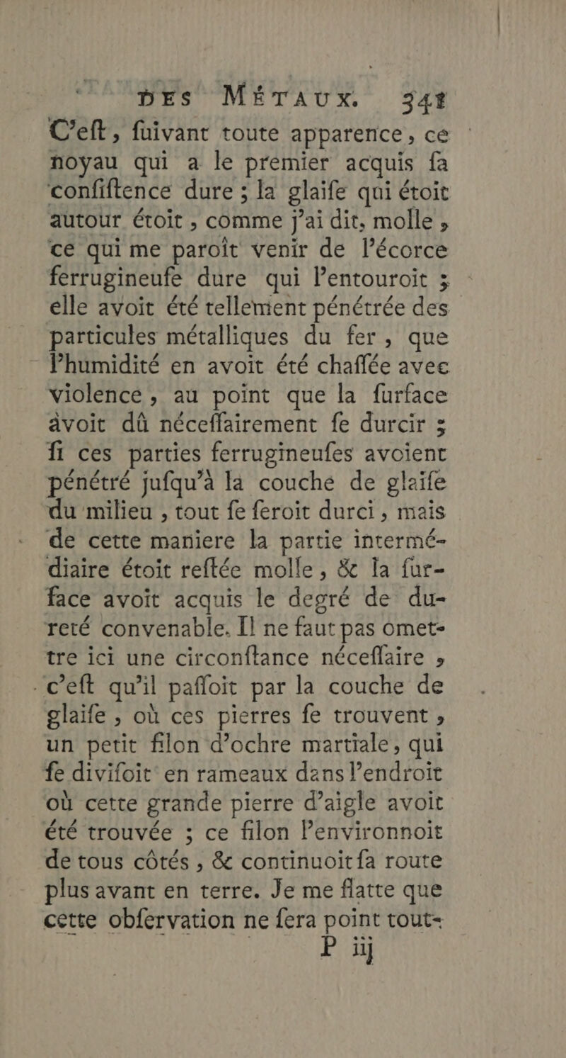 C’eft, füivant toute apparence, ce noyau qui a le premier acquis fa confiftence dure ; la glaïfe qui étoit autour étoit , comme j'ai dit, molle , ce qui me paroit venir de l'écorce ferrugineufe dure qui Pentouroit ; elle avoit été tellement pénétrée des particules métalliques du fer, que Phumidité en avoit été chaffée avec violence , au point que la furface âvoit dû néceffairement fe durcir 3 Îf ces parties ferrugineufes avoient pénétré jufqu’à la couché de glaife du milieu , tout fe feroit durci, mais de cette maniere la partie intermé- diaire étoit reftée molle, &amp; la fur- face avoit acquis le degré de du- reté convenable. Il ne faut pas omet- tre ici une circonftance néceflaire » -c’eft qu’il pañloit par la couche de glaife , où ces pierres fe trouvent, un petit filon d’ochre martiale, qui fe divifoit en rameaux dans l’endroit où cette grande pierre d’aigle avoit été trouvée ; ce filon Penvironnoit de tous côtés , &amp; continuoit fa route plus avant en terre. Je me flatte que cette obfervation ne fera point tout | P ïïi