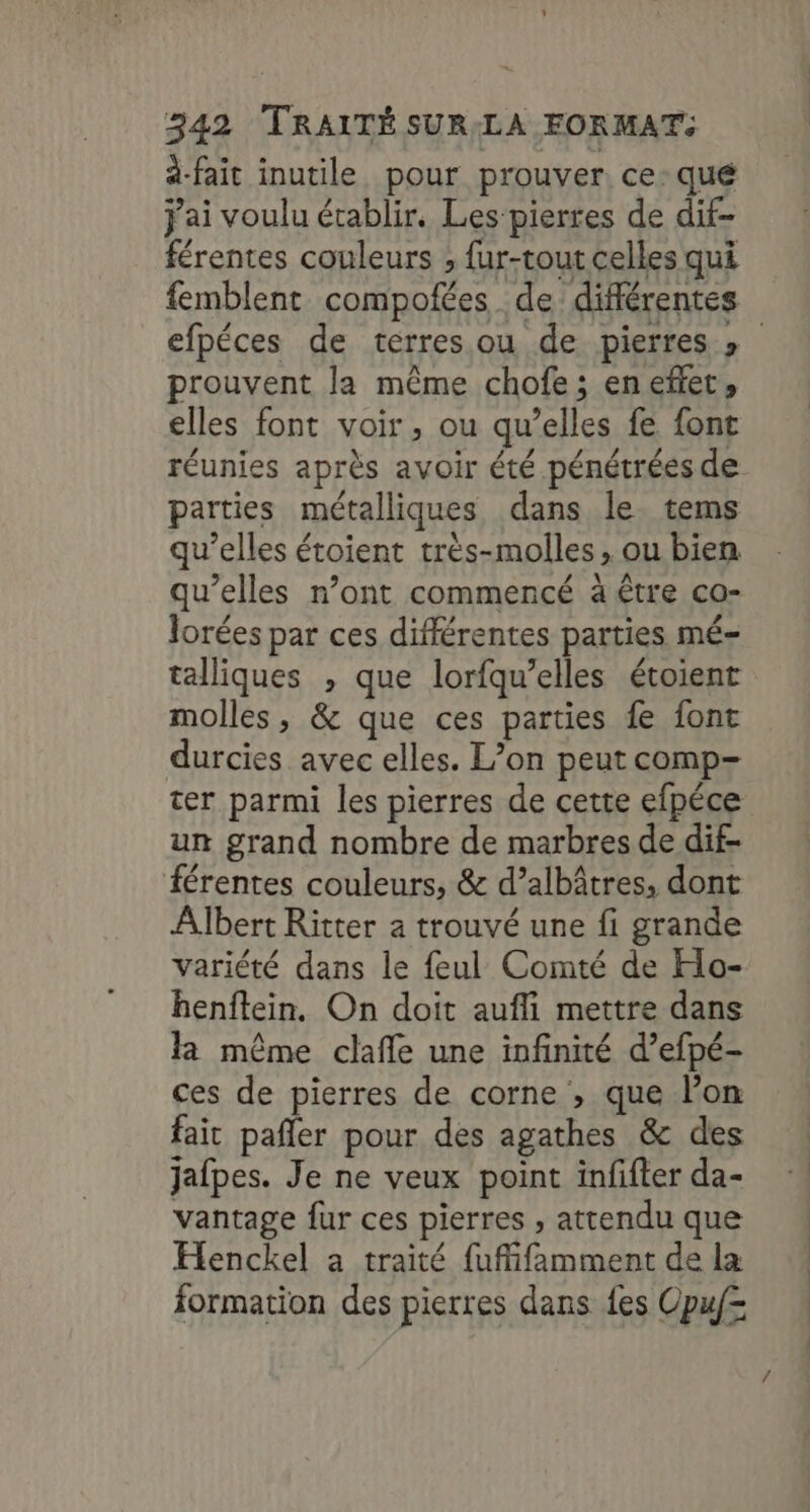 à-fait inutile pour prouver ce-qué j'ai voulu établir. Les pierres de dif- férentes couleurs ; fur-tout celles qui femblent compofées de différentes efpéces de terres ou de pierres » prouvent la même chofe; enefet, elles font voir, ou qu’elles fe font réunies après avoir été pénétrées de parties métalliques dans le tems qu’elles étoient très-molles , ou bien qu’elles n’ont commencé à être co- lorées par ces différentes parties mé- talliques , que lorfqu’elles étoient molles , &amp; que ces parties fe font durcies avec elles. L’on peut comp- ter parmi les pierres de cette efpéce un grand nombre de marbres de dif- férentes couleurs, &amp; d’albâtres, dont Albert Ritter a trouvé une fi grande variété dans le feul Comté de Hlo- henftein. On doit aufli mettre dans la même clafle une infinité d’efpé- ces de pierres de corne , que l’on fait pañler pour des agathes &amp; des jafpes. Je ne veux point infifter da- vantage fur ces pierres , attendu que Henckel a traité fufifamment de la formation des pierres dans fes Opuf=