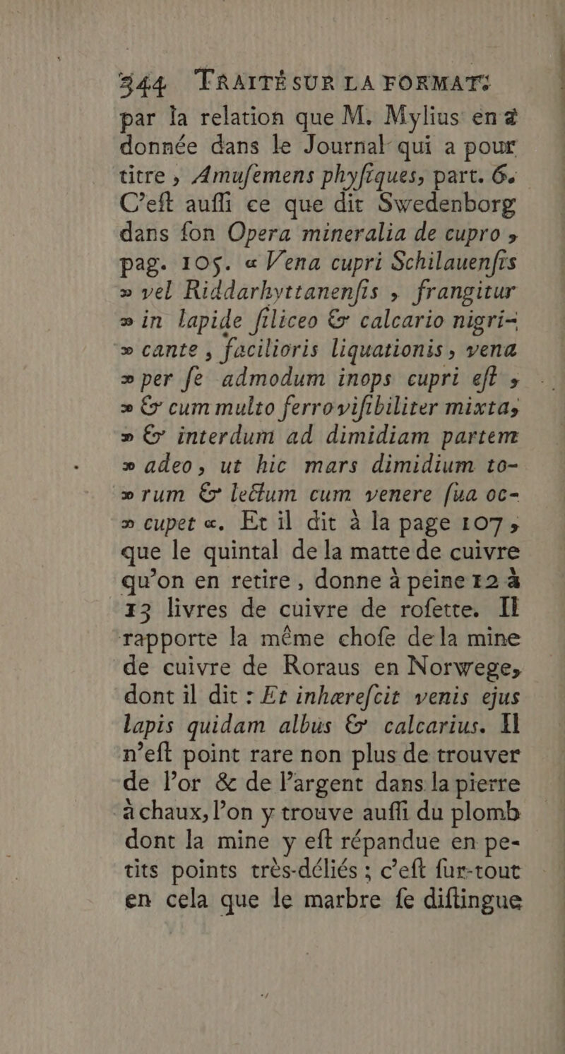 par la relation que M. Mylius en à donnée dans le Journal qui a pour titre, Amufemens phyfiques, part. 6. C’eft aufi ce que dit Swedenborg dans fon Opera mineralia de cupro pag. 105$. « Vena cupri Schilauenfrs » vel Riddarhyttanenfis ; frangitur » in lapide filiceo &amp; calcario nigri- » cante , facilioris liquationis, vena >per fe admodum inops cupri ef? » » © cum multo ferrovifibiliter mixta, » 6’ interdum ad dimidiam partem » adeo, ut hic mars dimidium to- » rum € leflum cum venere [ua oc- » cupet «. Et il dit à la page 107; que le quintal de la matte de cuivre qu’on en retire, donne à peine 12 à 13 livres de cuivre de rofette. Il rapporte la même chofe de la mine de cuivre de Roraus en Norwege, dont il dit : Er inhærefcit venis ejus lapis quidam albus &amp;' calcarius. El n’eft point rare non plus de trouver de l'or &amp; de Pargent dans la pierre a chaux, l’on y trouve auffi du plomb dont la mine y eft répandue en pe- tits points très-déliés ; c’eft fur-tout en cela que le marbre fe diftingue