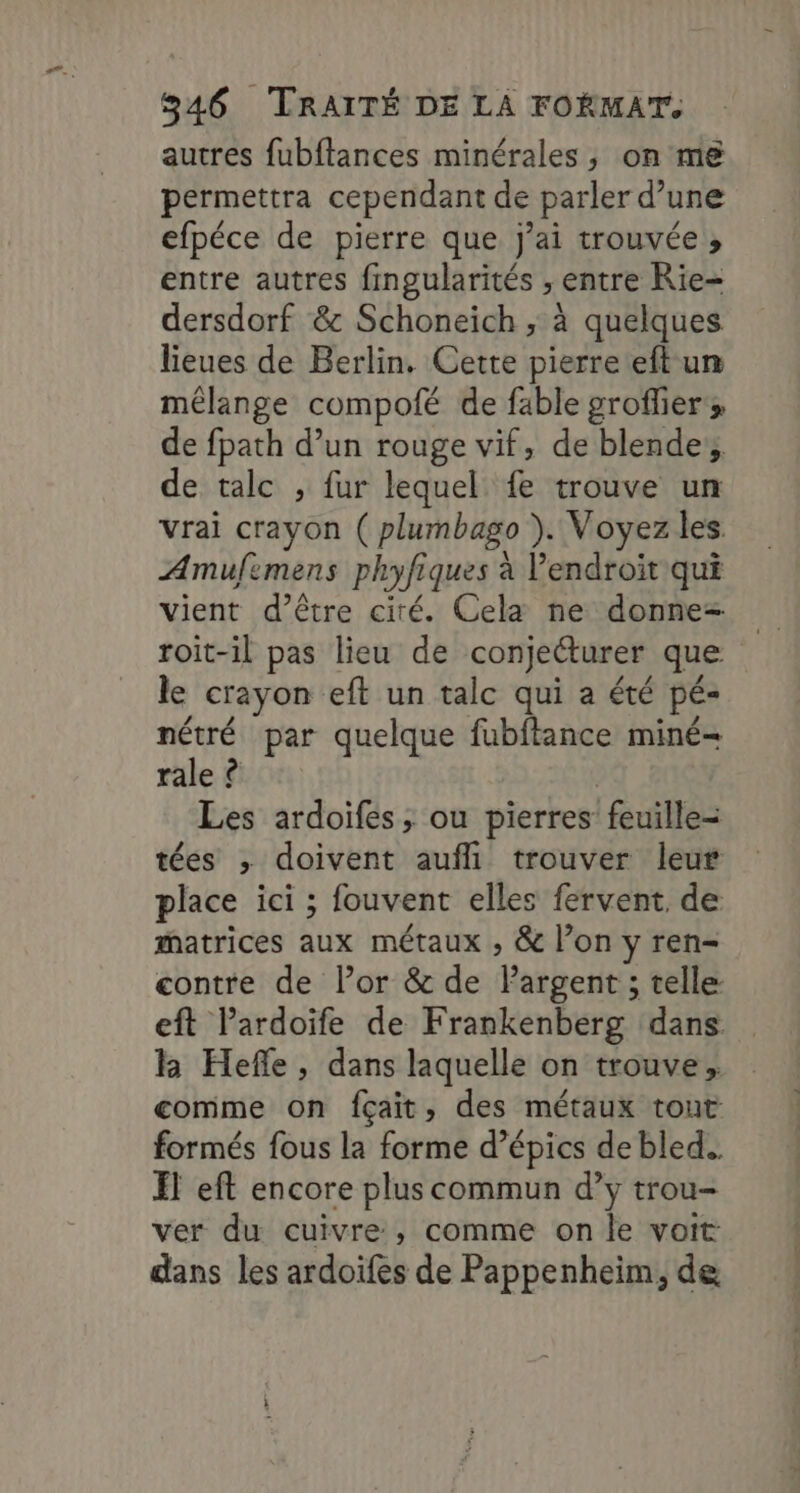 autres fubftances minérales, on me permettra cependant de parler d’une efpéce de pierre que j'ai trouvée , entre autres fingularités , entre Rie- dersdorf &amp; Schoneich ; à quelques lieues de Berlin. Cette pierre eft un mélange compofé de fable groflier de fpath d’un rouge vif, de blendes de talc , fur lequel fe trouve un Vrai crayon ( plumbago ). Voyez les Amufimens phyfiques à Vendroit qui vient d’être cité. Cela ne donne roit-il pas lieu de conjetturer que le crayon eft un talc qui a été pé- nétré par quelque fubftance miné= rale ê | Les ardoifes ; ou pierres feuille= tées ; doivent aufli trouver leur place ici ; fouvent elles fervent, de matrices aux métaux , &amp; l’on y ren- contre de l’or &amp; de Pargent ; telle: eft lardoife de Frankenberg dans k Hefle, dans laquelle on trouve; comme on fçait, des métaux tout formés fous la forme d’épics de bled... FT eft encore plus commun d’y trou- ver du cuivre , comme on le voit dans les ardoifes de Pappenheim, de