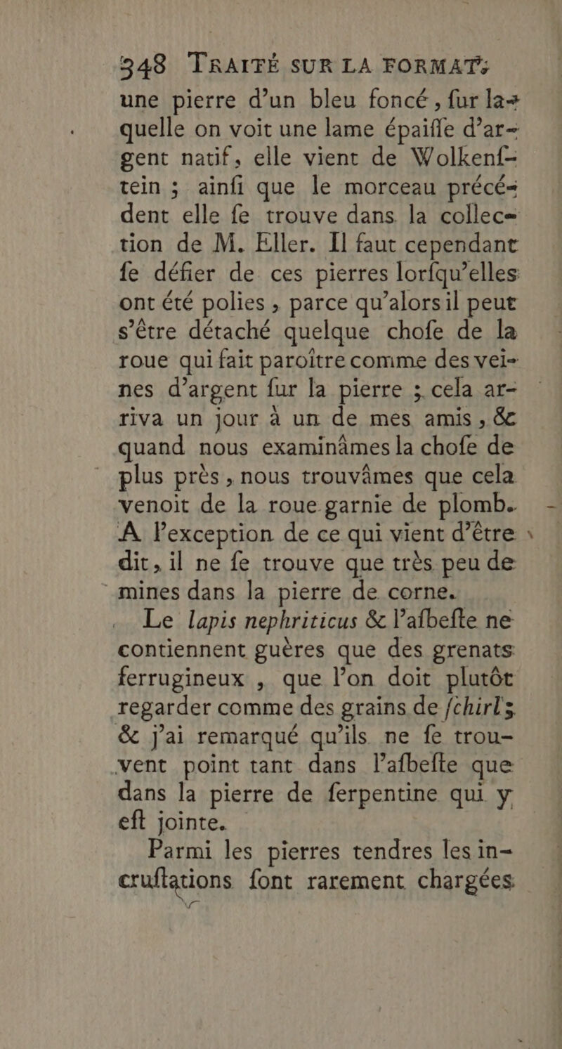 une pierre d’un bleu foncé , fur la+ quelle on voit une lame épaifle d’ar- gent natif, elle vient de Wolken{- tein ; ainfi que le morceau précé- dent elle fe trouve dans la collec= tion de M. Eller. Il faut cependant fe défier de ces pierres lorfqu’elles ont été polies , parce qu’alorsil peut s'être détaché quelque chofe de la roue qui fait paroïître comme des vei- nes d’argent fur la pierre ; cela ar- riva un jour à un de mes amis , &amp; quand nous examinâmes la chofe de plus près , nous trouvâmes que cela venoit de la roue garnie de plomb. À Pexception de ce qui vient d’être dit, il ne fe trouve que très peu de mines dans la pierre de corne. Le lapis nephriticus &amp; lafbefte ne contiennent guères que des grenats ferrugineux , que l’on doit plutôt regarder comme des grains de /chirls &amp; j'ai remarqué qu’ils ne fe trou- vent point tant dans l’afbeite que dans la pierre de ferpentine qui y eft jointe. Parmi les pierres tendres les in- cruflations font rarement chargées Ve La
