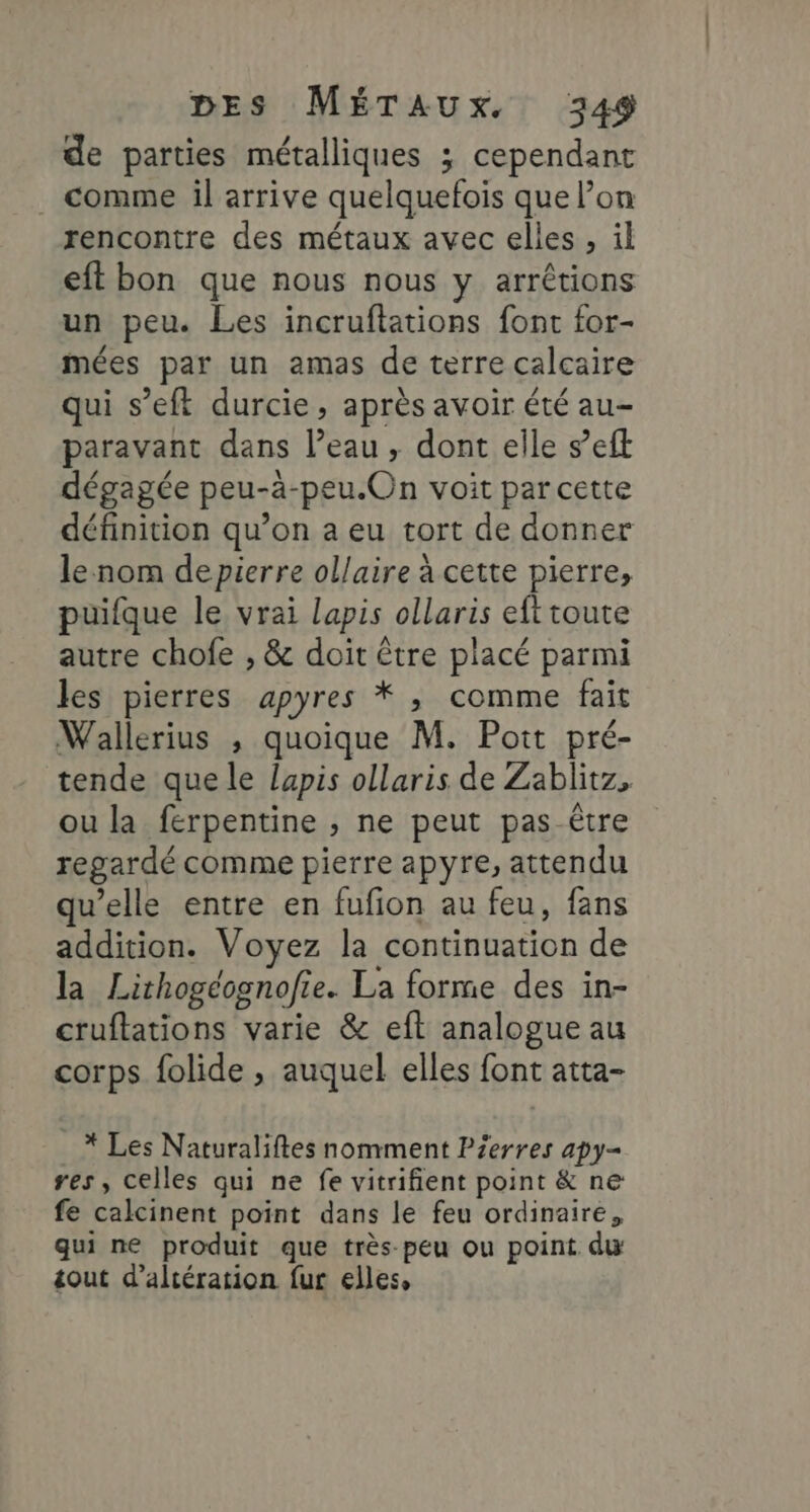 de parties métalliques ; cependant . comme il arrive quelquefois que on rencontre des métaux avec elles, il eft bon que nous nous y arrêtions un peu. Les incruftations font for- mées par un amas de terre calcaire qui s’eft durcie, après avoir été au- paravant dans l’eau, dont elle s’eft dégagée peu-ä-peu.On voit par cette définition qu’on a eu tort de donner le nom de pierre ollaire à cette pierre, puifque le vrai lapis ollaris eft toute autre chofe , &amp; doit être placé parmi les pierres apyres * , comme fait Wallerius , quoique M. Poit pré- tende que le lapis ollaris de Zablitz, ou la férpentine , ne peut pas-être regardé comme pierre apyre, attendu qu’elle entre en fufion au feu, fans addition. Voyez la continuation de la Lirhogéognofie. La forme des in- cruftations varie &amp; eft analogue au corps folide , auquel elles font atta- * Les Naturaliftes nomment Pierres apy- res, celles qui ne fe vitrifient point &amp; ne fe calcinent point dans le feu ordinaire, qui ne produit que très peu ou point dw tout d’altération fur elles,