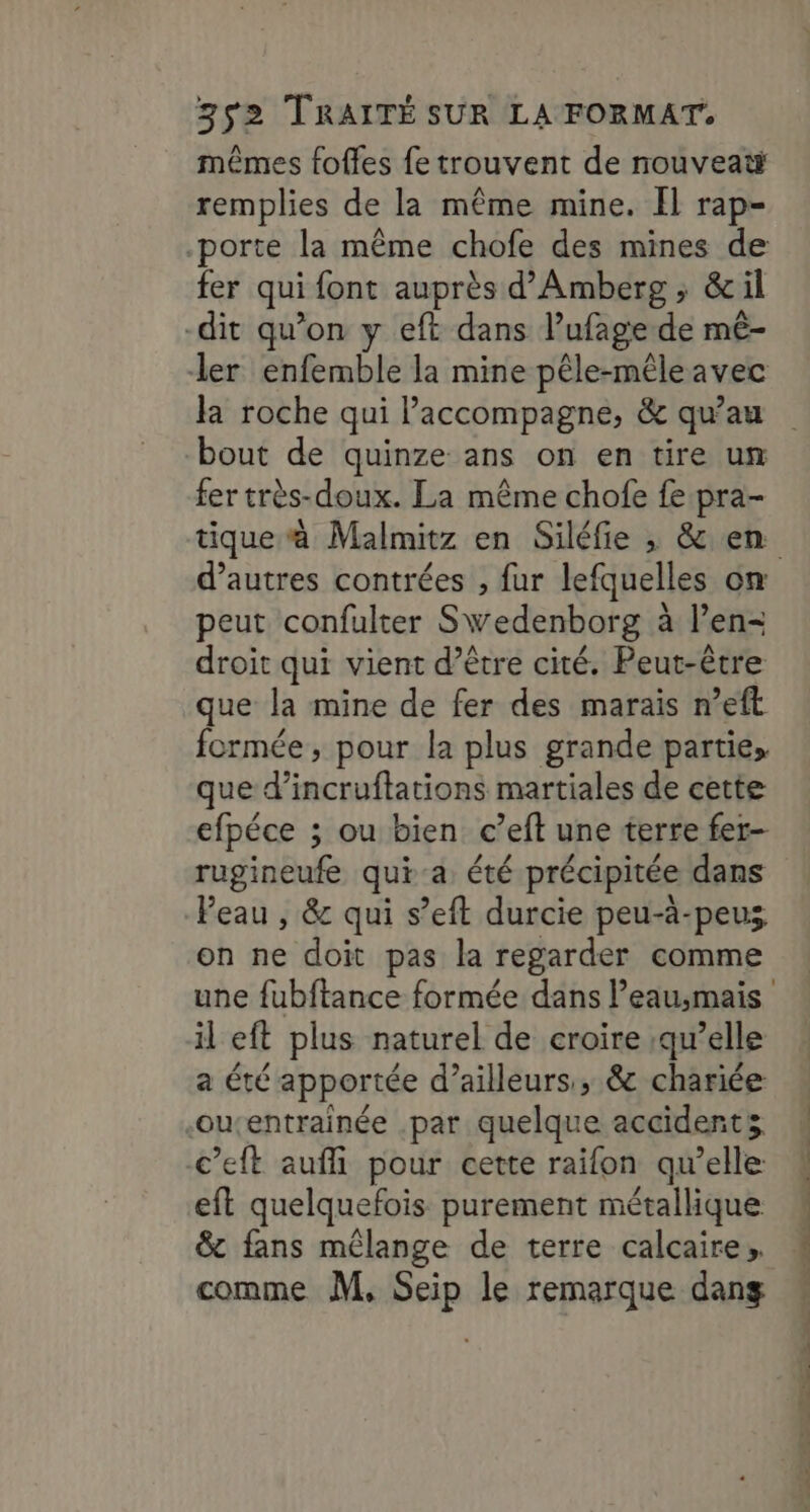 mêmes fofles fe trouvent de nouveat remplies de la même mine. Il rap- porte la même chofe des mines de fer qui font auprès d’Amberg ; &amp;il -dit qu’on y eft dans l’ufage de mê- ler enfemble la mine pêle-mêleavec la roche qui l'accompagne, &amp; qu’au bout de quinze ans on en tire un fer très-doux. La même chofe fe pra- tique à Malmitz en Siléfie , &amp; en peut confulter Swedenborg à l’en- droit qui vient d’être cité. Peut-être que la mine de fer des marais n’eft formée, pour la plus grande parties que d’incruftations martiales de cette efpéce ; ou bien c’eft une terre fer- rugineufe qui-a été précipitée dans Peau , &amp; qui s’eft durcie peu-à-peus on ne doit pas la regarder comme une fubftance formée dans l’eau,mais il eft plus naturel de croire qu’elle a été apportée d’ailleurs, &amp; chariée -oucentrainée .par quelque accidents c’eft auffi pour cette raifon qu’elle: eft quelquefois purement métallique &amp; fans mélange de terre calcaire, comme M, Seip le remarque dang Ve CR A CRE PAR EEE RE rente Te