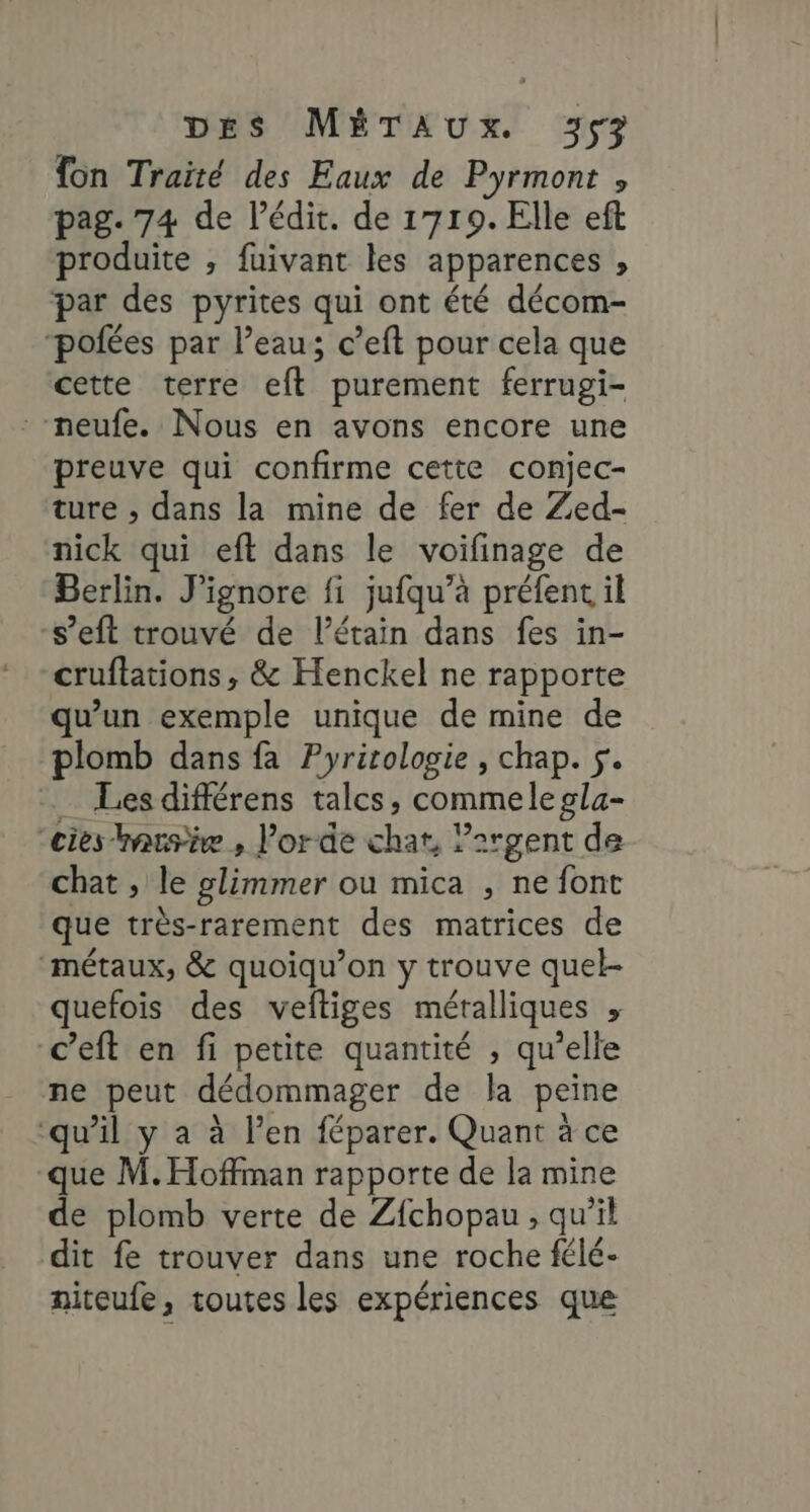 {on Traité des Eaux de Pyrmont , pag. 74 de l’édit. de 1719. Elle eft produite , fuivant les apparences , par des pyrites qui ont été décom- ‘polées par l’eau; c’eft pour cela que cette terre eft purement ferrugi- neufe. Nous en avons encore une preuve qui confirme cette conjec- ture ; dans la mine de fer de Zed- nick qui eft dans le voifinage de Berlin. J’ignore fi jufqu’à préfent il s’eft trouvé de l’étain dans fes in- cruflations, & Henckel ne rapporte qu’un exemple unique de mine de plomb dans fa Pyritologie, chap. 5. _ Lesdifférens talcs, commelegla- “cies iausie , l'orde chat, ?2rgent de chat , le glimmer ou mica , ne font que très-rarement des matrices de métaux, & quoiqu’on y trouve quel- quefois des veltiges métalliques » “ceft en fi petite quantité , qu’elle ne peut dédommager de la peine ‘qu’il y a à l'en féparer. Quant à ce que M. Hoffman rapporte de la mine de plomb verte de Zfchopau , qu'il dit fe trouver dans une roche félé- niteufe, toutes les expériences que
