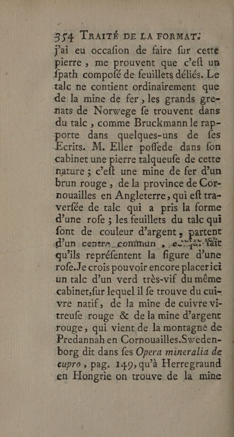 Jai eu occafion de faire fur cetté pierre ,; me prouvent que c’eft un fpath compolé de feuillets déliés. Le talc ne contient ordinairement que de la mine de fer, les grands gre-. nats de Norwege fe trouvent dans du talc , comme Bruckmann le rap- porte dans quelques-uns de fes Ecrits. M. Eller poflede dans fon cabinet une pierre talqueufe de cette : nature ; c’eft une mine de fer d’un brun rouge , de la province de Cor- nouailles en Angleterre, quiefttra- verfée de talc qui a pris la forme d’une rofe ; les feuillets du talc qui font de couleur d’argent, partent d’un centre commun , Le Nr ait qu’ils repréfentent la figure d’une rofe.Je crois pouvoir encore placerici un talc d’un verd très-vif du même cabinet;fur lequel il fe trouve du cui- vre natif, de la mine de cuivre vi- treufe rouge & de la mine d’argent rouge, qui vient de la montagne de Predannah en Cornouailles.Sweden- borg dit dans fes Opera mineralia de cupro , pag. 149, qu’à Herregraund en Hongrie on trouve de la mine