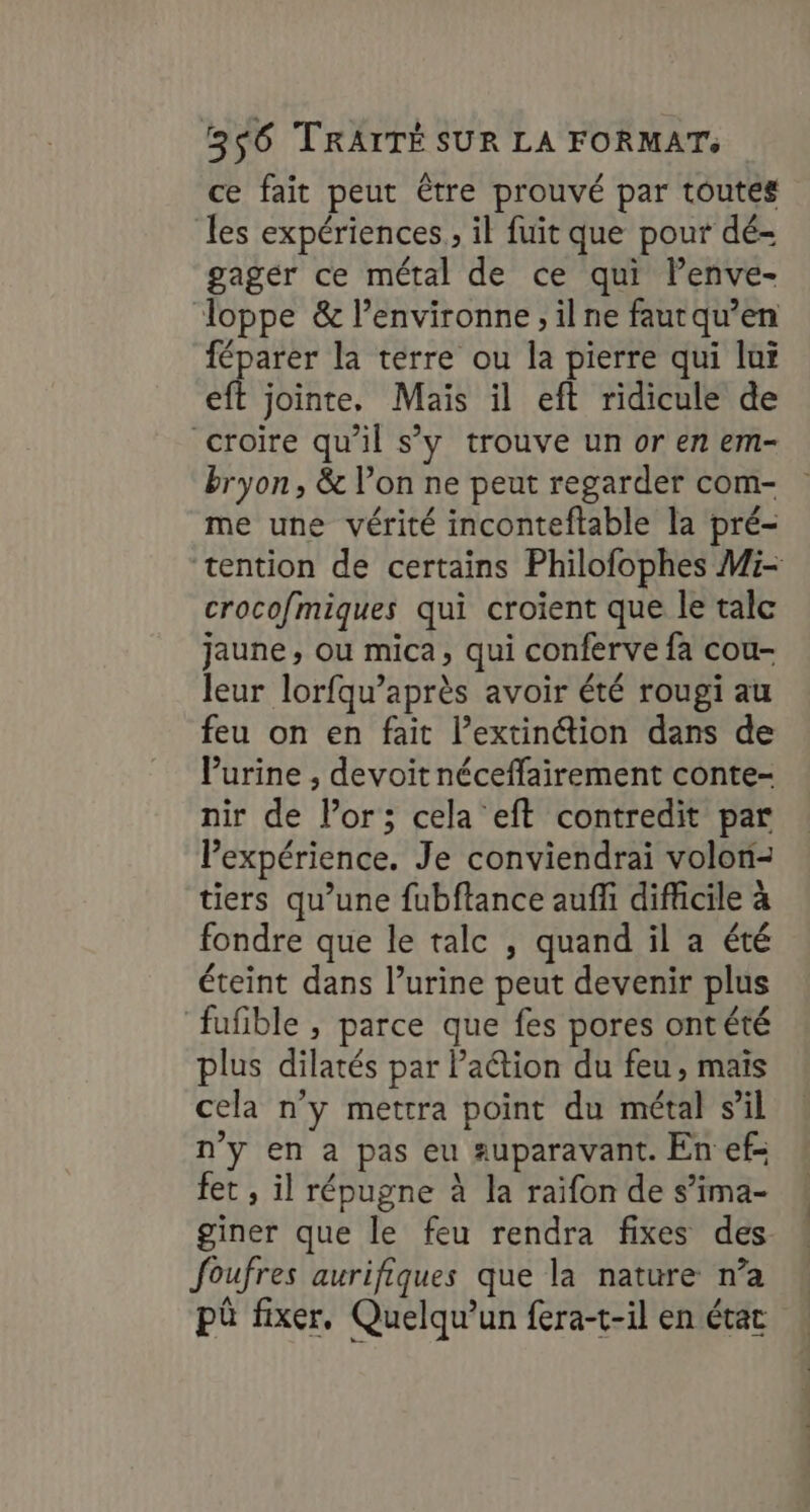 ce fait peut être prouvé par toutes les expériences , il fuit que pour dé- gager ce métal de ce qui lenve- Toppe & l’environne ,ilne fautqu’en féparer la terre ou la pierre qui luï eft jointe. Maïs il eft ridicule de croire qu'il s’y trouve un or en em- bryon , & l’on ne peut regarder com- me une vérité inconteftable la pré- tention de certains Philofophes Mi- crocofmiques qui croient que le talc jaune, ou mica, qui conferve fa cou- leur lorfqu’après avoir été rougi au feu on en fait l’extinétion dans de Purine , devoit néceffairement conte- nir de l’or; cela eft contredit par l’expérience. Je conviendrai volon- tiers qu’une fubftance auffi difficile à fondre que le talc , quand il a été éteint dans l’urine peut devenir plus fufible , parce que fes pores ontété plus dilatés par Paétion du feu, mais cela n'y mettra point du métal sil n’y en à pas eu auparavant. En ef- fet , il répugne à la raïfon de s’ima- giner que le feu rendra fixes des. foufres aurifiques que la nature n’a pû fixer, Quelqu'un fera-t-il en état