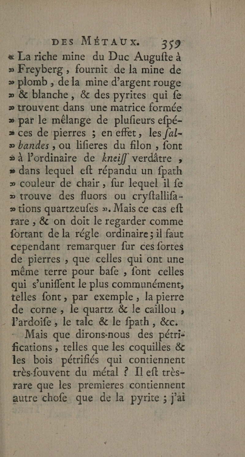 &amp; La riche mine du Duc Augufte à » Freyberg , fournit de la mine de >» plomb , dela mine d'argent rouge » &amp; blanche, &amp; des pyrites qui fe >» trouvent dans une matrice formée » par le mélange de plufieurs efpé- » ces de pierres ; en effet, les /al- » bandes , ou lifieres du filon , font à ordinaire de Eneif] verdâtre , » dans lequel eft répandu un fpath » couleur de chair , fur lequel il fe » trouve des fluors ou cryftallifa- » tions quartzeufes ». Mais ce cas eft fare ; &amp; on doit le regarder comme fortant de la régle ordinaire ; il faut cependant remarquer fur ces fortes de pierres , que celles qui ont une même terre pour bafe , font celles qui s’uniflent le plus communément, telles font, par exemple, la pierre de corne, le quartz &amp; le caillou , - Pardoife , le talc &amp; le fpath, &amp;c. Mais que dirons-nous des pétri- fications , telles que les coquilles &amp; les bois pétrifiés qui contiennent très-fouvent du métal ? Il eft très- rare que les premieres contiennent autre chofe que de la pyrite ; j'ai