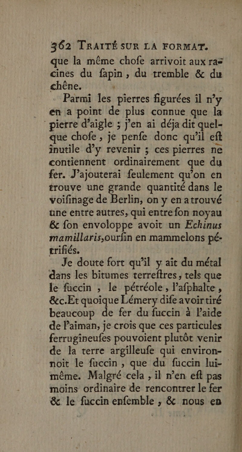 que la même chofe arrivoit aux ras cines du fapin, du tremble &amp; du chêne. Parmi les pierres figurées il n’y en a point de plus connue que la pierre d’aigle ; j’en ai déja dit quel- que chofe ; je penfe donc qu’il eft inutile d’y revenir ; ces pierres ne contiennent ordinairement que du fer. J’ajouterai feulement qu’on en trouve une grande quantité dans le voifinage de Berlin, on y en atrouvé une entre autres, qui entre fon noyau &amp;c fon envoloppe avoit un Echinus mamillaris,ourfin en mammelons pé- trifiés. | Je doute fort qu’il y ait du métal dans les bitumes terreftres, tels que le fuccin ; le pétréole, afphalte, &amp;c.Et quoique Lémery dife avoirtiré beaucoup de fer du fuccin à laide de Paiman, je crois que ces particules ferrugineufes pouvoient plutôt venir de la terre argilleufe qui environ- même. Malgré cela , il n’en eft pas moins ordinaire de rencontrer le fer &amp; le fuccin enfemble , &amp; nous en