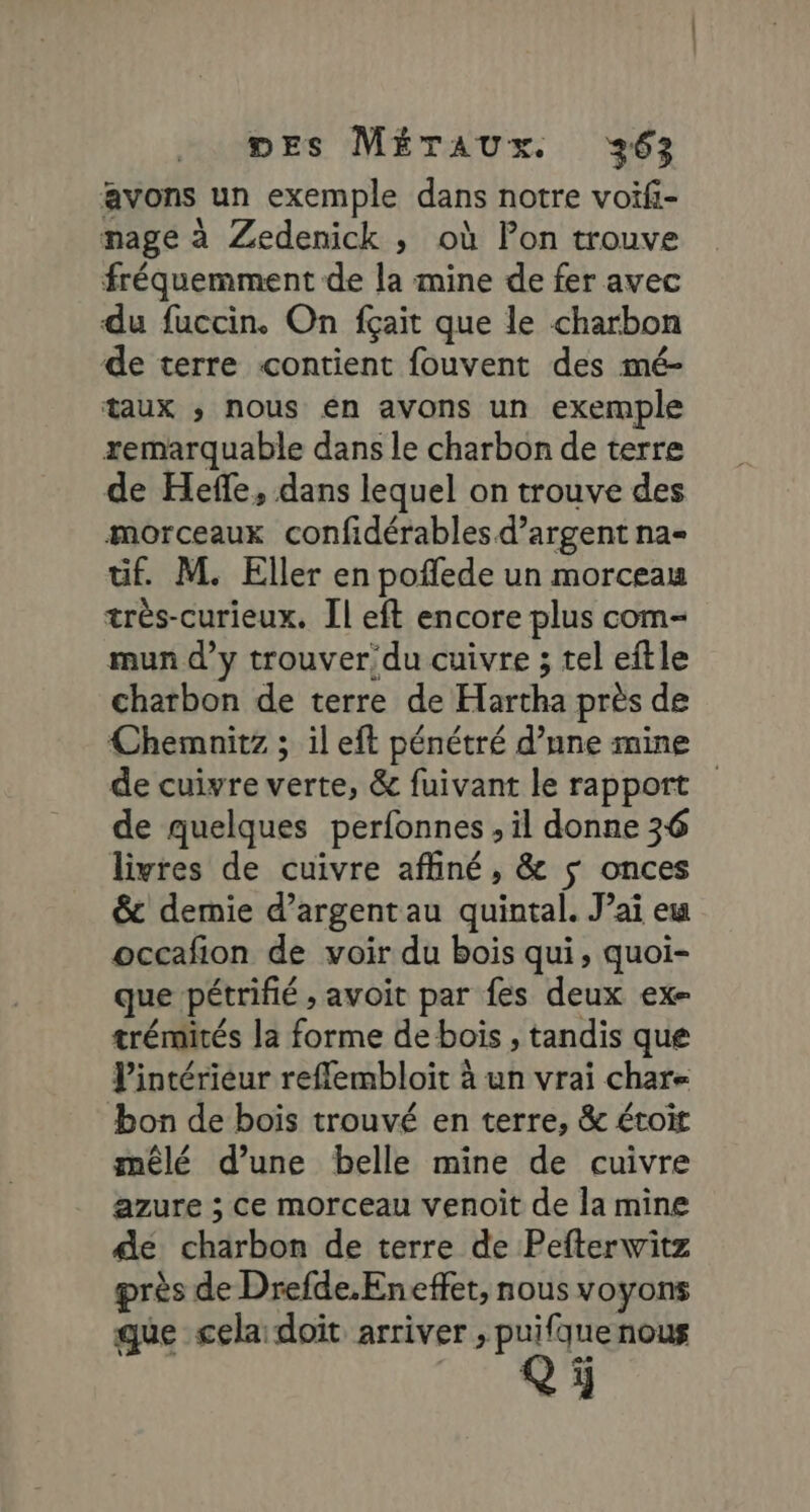 avons un exemple dans notre voiïfi- nage à Zedenick , où Pon trouve fréquemment de la mine de fer avec du fuccin. On fçait que le charbon de terre «contient fouvent des mé- taux » nous en avons un exemple remarquable dans le charbon de terre de Heffe, dans lequel on trouve des morceaux confidérables d'argent na- tif. M. Eller en poflede un morceau très-curieux. Il eft encore plus com- mun d’y trouver'du cuivre ; tel eftle charbon de terre de Hartha près de Chemnitz ; il eft pénétré d’nne mine de cuivre verte, &amp; fuivant le rapport de quelques perfonnes , il donne 36 livres de cuivre affiné, &amp; $ onces &amp;c demie d’argent au quintal. J’ai eu occafion de voir du bois qui, quoi- que pétrifié ; avoit par fes deux ex- trémités la forme de bois , tandis que lintériéur reflembloit à un vrai char bon de bois trouvé en terre, &amp; étoit mêlé d’une belle mine de cuivre azure ; ce morceau venoit de la mine de charbon de terre de Pefterwitz près de Drefde.Eneffet, nous voyons que cela doit arriver ; puifque nous Q ÿ