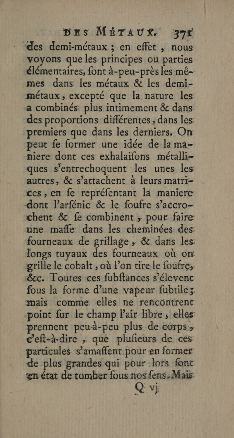 des demi-métaux ; en effet ; nous voyons que les principes ou parties élémentaires, font à-peu-près les mê- mes dans les métaux &amp; les demi- métaux, excepté que la nature les a combinés plus intimement &amp; dans des proportions différentes , dans les premiers que dans les derniers. On peut fe former une idée de la ma- niere dont ces exhalaïfons métalli- ques s’entrechoquent les unes les: autres, &amp; s’attachent à leurs matri- ces , en fe repréfentant là maniere dont l’arfénic &amp; le foufre s’accro- chent &amp; fe combinent ; pour faire: une mafle dans les cheminées des fourneaux de grillage ; &amp; dans les longs tuyaux des fourneaux où on grille le cobalt , où l’on tire le foufre:, &amp;cc. Toutes ces fubftances s’élevent fous la forme d’une vapeur fubtilés mais comme elles ne rencontrent point fur le champ Pair libre ; elles prennent peua-peu plus de corps.» c’eft-à-dire , que plufieurs de ces: particules s’amaffent pour en former de plus grandes qui pour lors font en état de tomber fous nos fens. Mais: Qvj