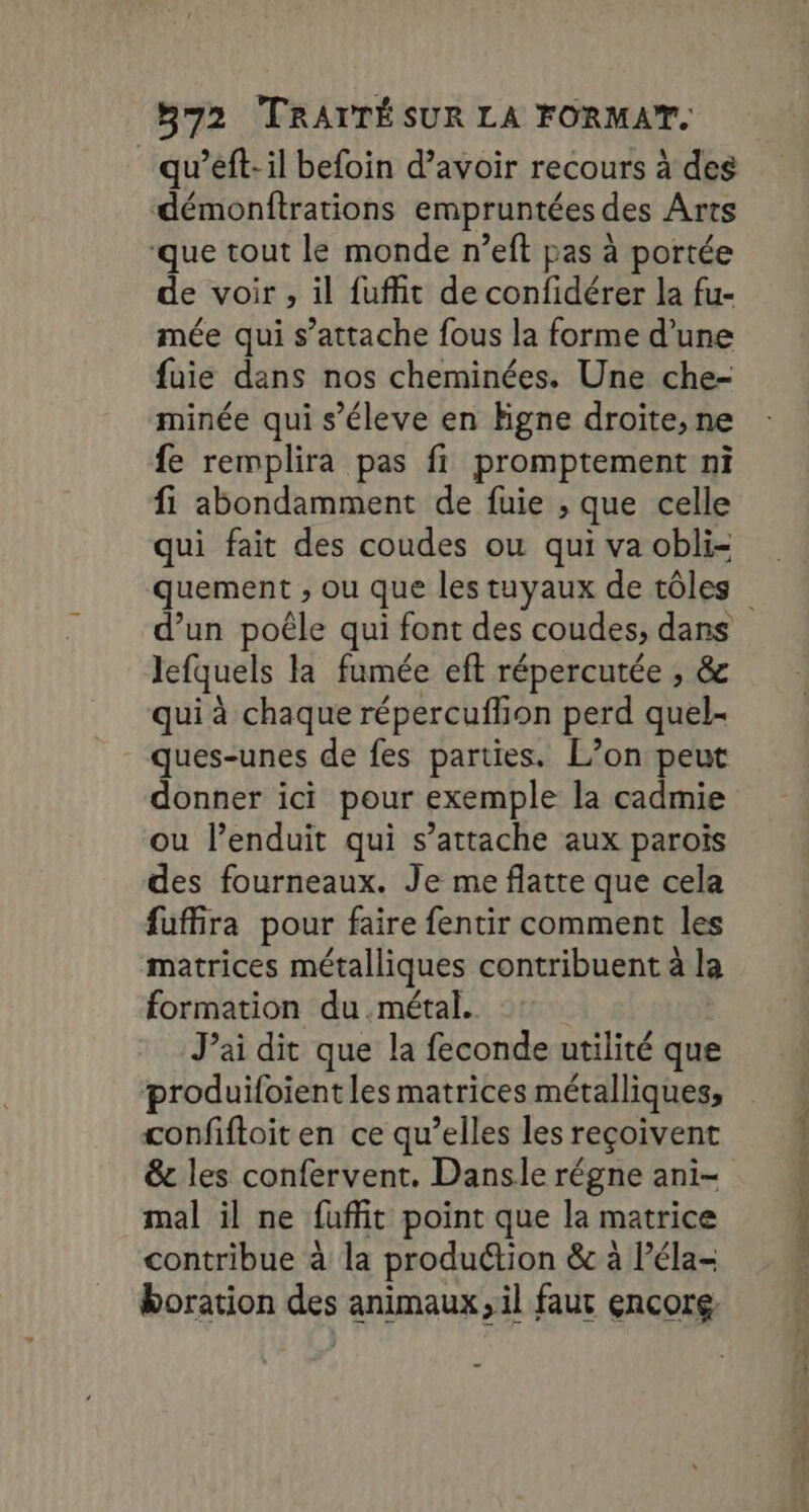 qu’eft-il befoin d’avoir recours à des démonftrations empruntées des Arts ‘que tout le monde n’eft pas à portée de voir ; il fuffit de confidérer la fu- mée qui s’attache fous la forme d’une fuie dans nos cheminées. Une che- minée qui s’éleve en Higne droite, ne fe remplira pas fi promptement ni fi abondamment de fuie ; que celle qui fait des coudes ou qui va obli- quement ; ou que les tuyaux de tôles d’un poêle qui font des coudes; dans lefquels la fumée eft répercutée , &amp; qui à chaque répercuflion perd quel- ques-unes de fes parties. L’on peut donner ici pour exemple la cadmie ou l’enduit qui s’attache aux parois des fourneaux. Je me flatte que cela fuffira pour faire fentir comment les matrices métalliques contribuent à la formation du métal. J’ai dit que la feconde utilité que produifoient les matrices métalliques, confiftoit en ce qu’elles les reçoivent &amp;c les confervent. Dansle régne ani- mal il ne faffit point que la matrice contribue à la produétion &amp; à l’éla- boration des animaux, il faut encore