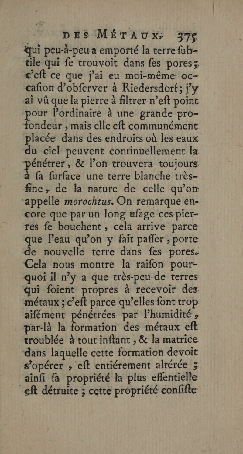 qui peu-à-peu a emporté la terre fub- tile qui fe trouvoit dans fes poresz c’eft ce que jai eu moi-même oc- cafion d’obferver à Riedersdort; jy ai vû que la pierre à filtrer n’eft point ‘pour l'ordinaire à une grande pro- fondeur , mais elle eft communément placée dans des endroits où les eaux du ciel peuvent continuellement la jénétrer , &amp; l’on trouvera toujours fa furface une terre blanche très- fine, de la nature de celle qu’on ‘appelle morochtus. On remarque en- core que par un long ufage ces pier- res fe bouchent, cela arrive parce que Peau qu’on y fait pañler ; porte de nouvelle terre dans fes pores. Cela nous montre la raifon pour- quoi il n’y a que très-peu de terres qui foient propres à recevoir des. métaux ; c’eft parce qu’elles font trop aifément pénétrées par l’humidité , par-là la formation des métaux eft troublée à tout inftant , &amp; la matrice dans laquelle cette formation devoit s’opérer ; eft entiérement altérée ; ainfi fa propriété la plus eflentielle ‘eft détruite ; cette propriété confifte