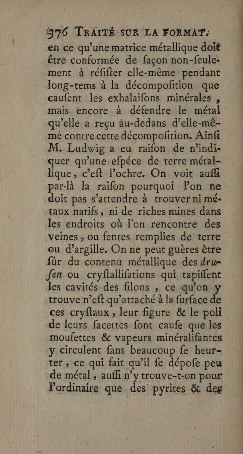 en ce qu’une matrice métallique doit être conformée de façon non-feule: ment à réfifter elle-même- pendant long-tems à la décompofition que caufent les exhalaïifons minérales , mais encore à défendre le métal qu’elle a reçu au-dedans d’elle-mêé- mé contre cette décompofition. Aïnfi M. Ludwig a eu raïfon de n’indi- quer qu’une.efpéce de terre métal- lique, c’eft l’ochre. On voit auf par-là la raïifon pourquoi lon ne doit pas s'attendre à trouver ni mé- taux natifs, ni de riches mines dans les endroits où l’on rencontre des veines , ou fentes remplies de terre ou d’argille. On ne peut guères être für du contenu métallique des dru= Jen ou cryftallifations qui, tapiflent les cavités des filons , ce qu’on trouve n’eft qu’attaché à la furface de ces cryftaux , leur figure &amp; le poli de leurs facettes font caufe que les moufettes &amp; vapeurs minéralifantes y circulent fans beaucoup fe heur- ter, ce qui fait qu’il fe dépofe peu ‘de métal, auffi n’y trouve-t-on pour Vordinaire que des pyrites &amp; des