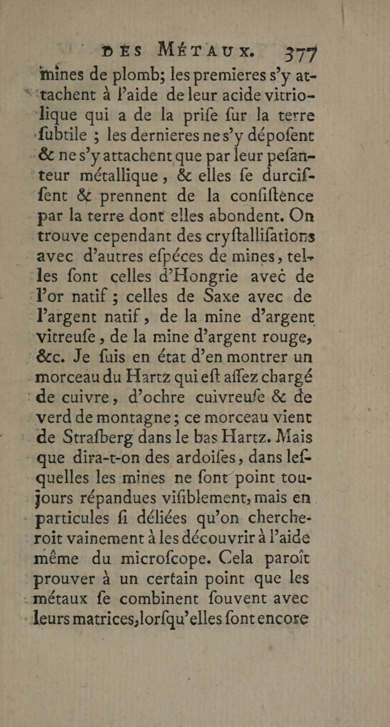 # mines de plomb; les premieres s’y at- teur métallique, &amp; elles fe durcif- fent &amp; prennent de la confifténce trouve cependant des cryftallifations les font celles d’'Hongrie avec de l'argent natif, de la mine d’argent vitreufe , de la mine d’argent rouge, morceau du Hartz qui eft affez chargé verd de montagne; ce morceau vient de Strafberg dans le bas Hartz. Mais quelles les mines ne font point tou- jours répandues vifiblement, mais en roit vainement à les découvrir à l’aide même du microfcope. Cela paroît prouver à un certain point que les