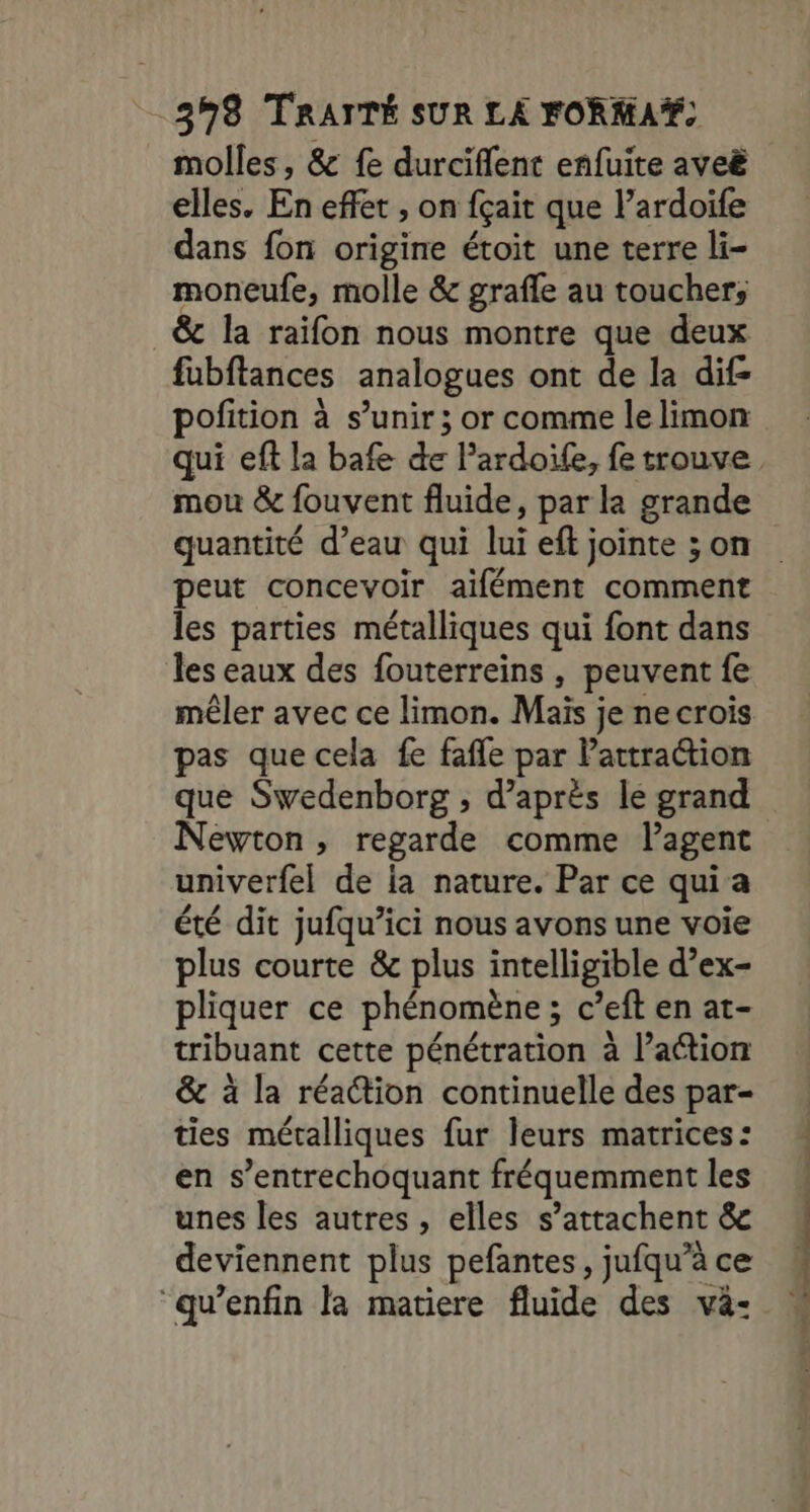 molles, &amp; fe durciflent enfuite aveë elles. En effet , on fçait que l’ardoife dans fon origine étoit une terre li- moneufe, molle &amp; grafle au toucher; &amp; la raifon nous montre que deux fubftances analogues ont de la dif- pofition à s'unir ; or comme lelimon mou &amp; fouvent fluide, par la grande quantité d’eau qui lui eft jointe ; on peut concevoir aifément comment les parties métalliques qui font dans les eaux des fouterreins , peuvent fe mêler avec ce limon. Mais je necrois pas que cela fe fafle par Pattra@ion que Swedenborg ; d’après le grand Newton, regarde comme lagent univerfel de ia nature. Par ce qui a été dit jufqu’ici nous avons une voie plus courte &amp; plus intelligible d’ex- pliquer ce phénomène; c’eft en at- tribuant cette pénétration à l’aétion &amp; à la réaction continuelle des par- ties métalliques fur leurs matrices: en s’entrechoquant fréquemment les unes les autres , elles s’attachent &amp; deviennent plus pefantes, jufqu’à ce “qu’enfin la matiere fluide des vä- nn RC 4 à ï tx pme cess. +