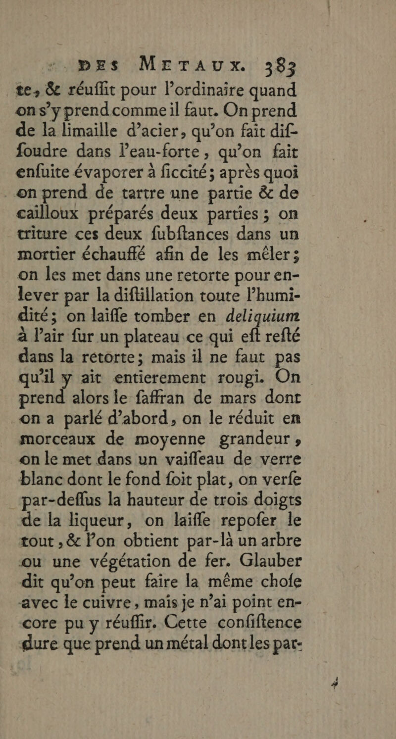 pExs METaAuUx. 382 te, &amp; réuflit pour lordinaire quand ons’y prendcomme il faut. On prend de la limaille d'acier, qu’on fait dif- foudre dans leau-forte, qu’on fait enfuite évaporer à ficcité ; après quoi on prend de tartre une partie &amp; de cailloux préparés deux parties ; on triture ces deux fubftances dans un mortier échauffé afin de les mêler: on les met dans une retorte pour en- lever par la diflllation toute l’humi- dité; on laïfle tomber en deliquium à l'air fur un plateau ce qui eft refté dans la rétorte; mais il ne faut pas prend alors le faffran de mars dont on a parlé d’abord, on le réduit en morceaux de moyenne grandeur , on le met dans un vaïfleau de verre blanc dont le fond foit plat, on verfe par-deflus la hauteur de trois doigts de la liqueur, on laïfle repofer le tout , &amp; lon obtient par-là un arbre ou une végétation de fer. Glauber dit qu’on peut faire la même chofe avec le cuivre, mais je n’ai point en- core pu y réuflir. Cette confiftence dure que prend un métal dont les par- +.