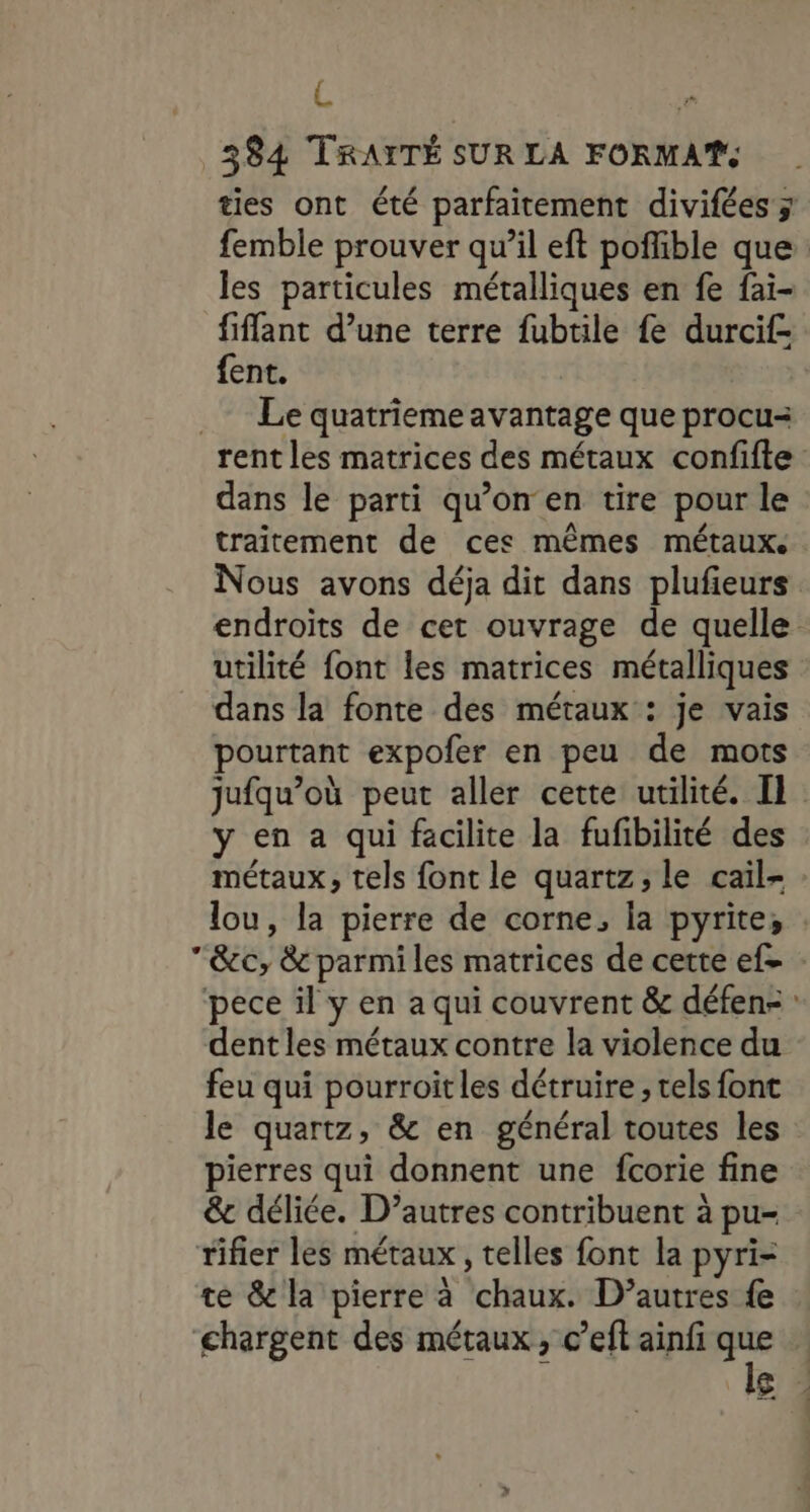 L | 384 TRAITÉ SUR LA FORMAT. ties ont été parfaitement divifées y femble prouver qu’il eft poflible que les particules métalliques en fe fai- fiflant d’une terre fubtile fe durcif- fent. .… Le quatrieme avantage que procu- rent les matrices des métaux confifte dans le parti qu’on en tire pour le traitement de ces mêmes métaux. Nous avons déja dit dans plufieurs endroits de cet ouvrage de quelle utilité font les matrices métalliques dans la fonte des métaux : je vais pourtant expofer en peu de mots jufqu’où peut aller cette utilité. Il y en a qui facilite la fufibilité des métaux, tels font le quartz, le cail- lou, la pierre de corne, la pyrite, &amp;c, &amp; parmiles matrices de cette ef= : pece il y en a qui couvrent &amp; défen- : dent les métaux contre la violence du feu qui pourroitles détruire ; tels font le quartz, &amp; en général toutes les pierres qui donnent une fcorie fine &amp;c déliée. D’autres contribuent à pu- tifier les métaux , telles font la pyri- te &amp; la pierre à chaux. D’autres {e chargent des métaux, c’eft ainfi g* |