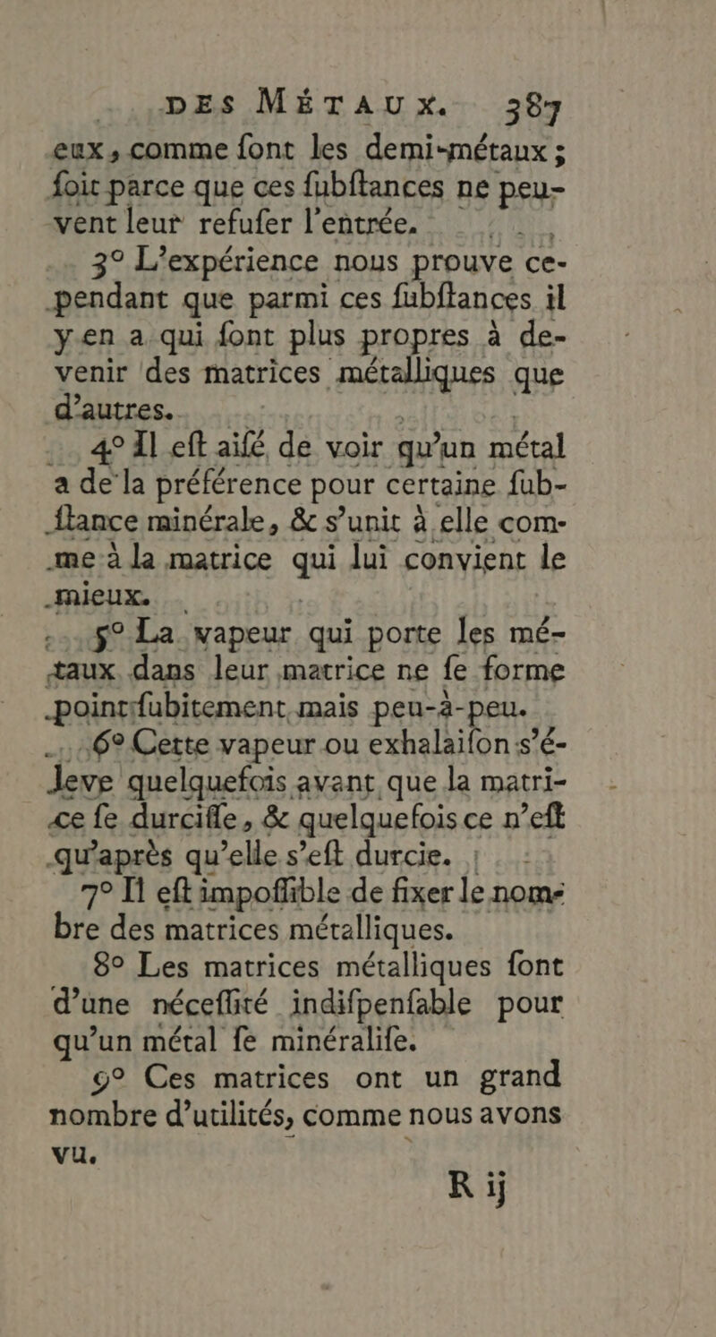 DES MÉTAUX. 3287 eux , comme font les demi-métaux ; ; foir parce que ces fubftances ne peu- vent leur refufer l'entrée. Aie 3° L'expérience nous prouve ce- pendant que parmi ces fubftances il yen a qui font plus propres à de- venir des matrices métalliques que d’autres. a 4° Left aile de voir qu un métal a de la préférence pour certaine fub- fance minérale, &amp; s’unit à elle com- mme à la matrice ge lui convient le mieux. .-..$9 La vapeur qui porte les mé- taux. dans leur matrice ne fe forme pointifubitement mais peu-à- peu. 6° Cette vapeur ou exhalaifon:s’é- Jeve quelquefois avant que la matri- ce fe durcifle, &amp; quelquefois ce nef qu'après qu’elle s’eft durcie. |: 7° Ï eft impofñfble de fixer le nom- bre des matrices métalliques. 8° Les matrices métalliques font d une néceflité indifpenfable pour qe “ métal fe minéralife. ° Ces matrices ont un grand ace d’ucilités, comme nous avons Vu. Ri