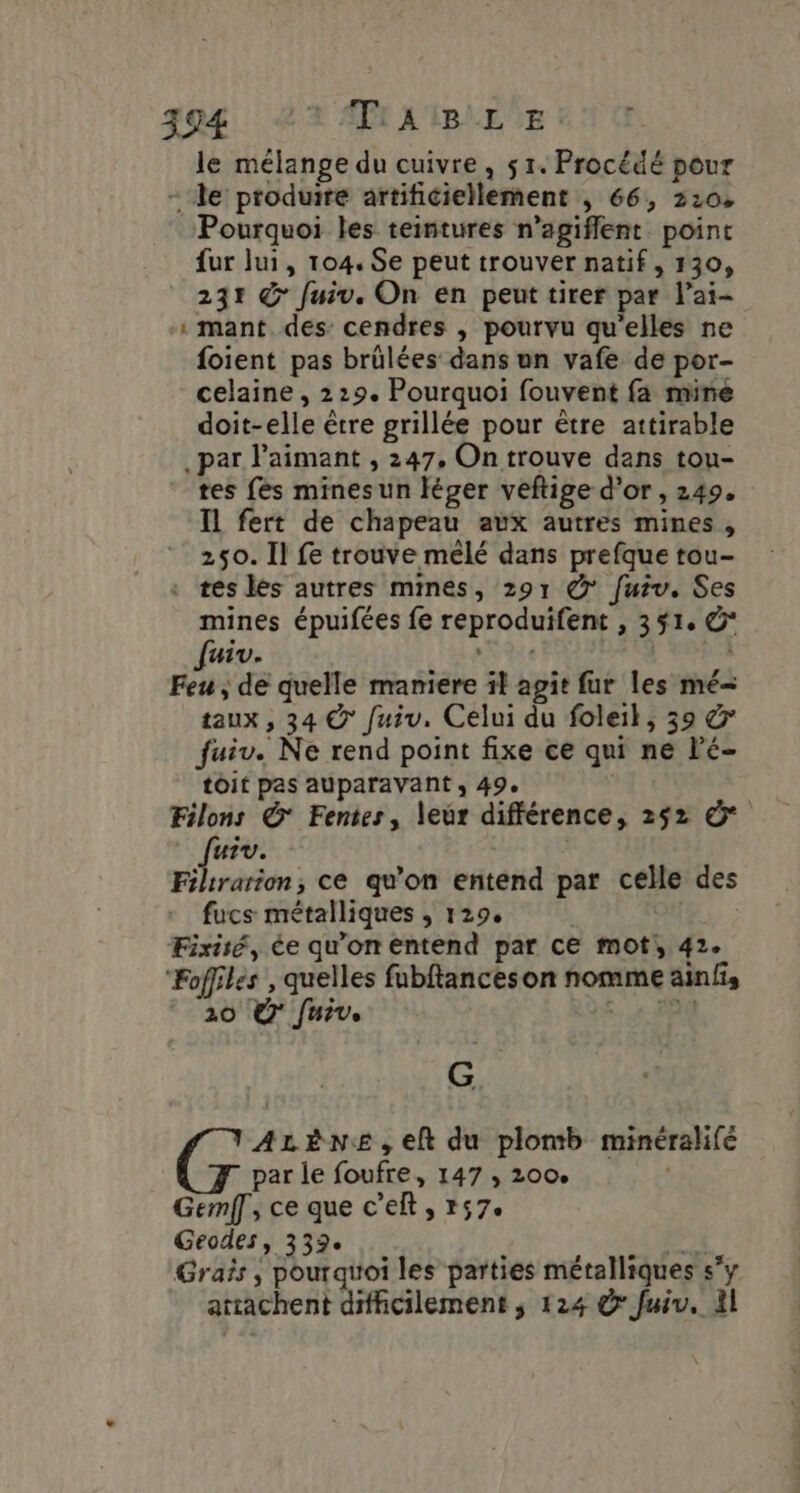 394 + APR X'MBLEUE | le mélange du cuivre, 51. Procédé pour - le produire artificiellement , 66, 2:04 Pourquoi les teintures n’agiflent point fur lui, 104. Se peut trouver natif, 130, 231 &amp; fuiv. On en peut tirer par l’ai- mant des: cendres , pourvu qu'elles ne foient pas brülées dans un vafe de por- celaine , 229. Pourquoi fouvent fa mine doit-elle être grillée pour être attirable par l’aimant , 247. On trouve dans tou- tes {és minesun léger veftige d'or, 249. Il fert de chapeau aux autres mines, 250. Il fe trouve mêlé dans prefque tou- . tés lés autres mines, 291 @ fuiv. Ses mines épuifées fe reproduifent , 351, @* fuiv. ANT | Feu , de quelle maniere il agit fur les mé= taux , 34 &amp; fuiv. Celui du foleil, 39 &amp; fuiv. Ne rend point fixe ce qui ne Fé- toit pas auparavant ; 49. Filons &amp; Fentes, leur différence, 252 © Jurv. | Filtrarion, ce qu'on entend par celle des fucs métalliques , 129, | | Fixisé, ée qu'on entend par ce mot, 42. “Foffiles , quelles fubftances on nomme ainfis 20 Ÿ fuir. K9S. 4 20 “ ALèNe,eft du plomb minéralifé par le foufre, 147 , 200. | Gemff, ce que c’elt, r57e Geodes, 332e Jak. Graïs ; pouratroi les parties métalliques s’y