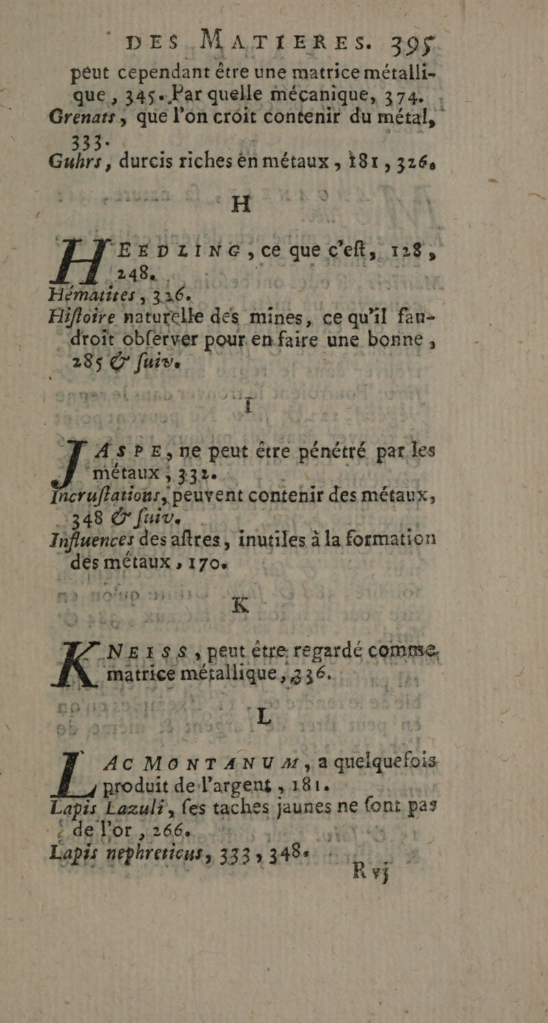 peut cependant étre une matrice métalli- que, 345-.Par quelle mécanique, 374. . Grenars, que l’on croit contenir du métal, 333: ALORS EE Gubrs , durcis riches ên métaux , 181, 326 L EH LE © ‘EEDLINE, ce ho: 12 248, . Hématires TUE Hifloire naturelle des mines, ce qu'il fan- droit obférver pour.en faire une bonne , “285$ Ve Li 7: 4. SPE ; ne peut être pénétré par les 7 métaux ; 332e saone peuvent contenir des métaux, 348 © fuir. Influences des aftres, inutiles à la formation dés: MÉtAUX » 1704 2 (N° HD : ri K N EISS, peut être regardé comme, . matrice métallique, 336: m6 11 1 or à L ‘ : a} ) 3 219 Ü + : : ve | d AC MONTANU», a quelquefois produit de l'argent , 181. Las Lazul?, fes taches jaunes ne font pas ! de l'or , 266. + Lapis nephretious, 333 » 348 À je 4 Rvÿ