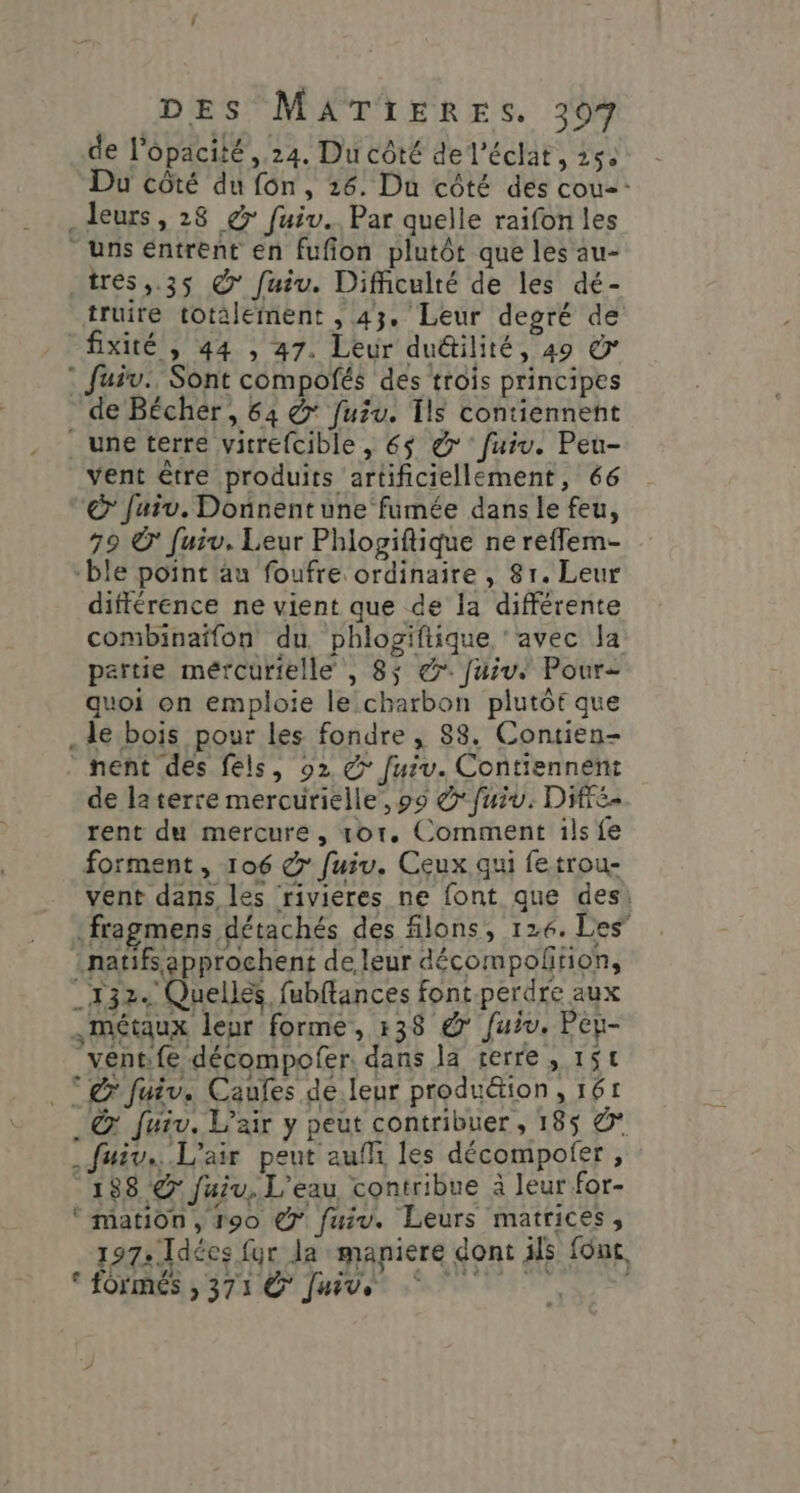 de l’opacité , 24. Du côté de l'éclat, 254 Du côté du fon, 26. Du côté des cou: _Jeurs, 28 € fuiv.. Par quelle raifon les - uns entrent en fufion plutôt que les au- tres ,.35 © fuiu. Difficulté de les dé- truire totalement , 43. Leur degré de fixité , 44 , 47. Leur du&amp;tilité, 49 © : fuiv., Sont compofés des trois principes de Bécher, 64 &amp; fuiu. Îls contiennent . une terre vitrefcible, €$ &amp; fuiv. Peu- vent être produits artificiellément, 66 &amp; Jaiv. Donnent une fumée dans le feu, 79 Ô Juiv. Leur Phlogiftique ne refflem- ble point au foufre ordinaire , 81. Leur différence ne vient que de la différente combinaffon du. phlogiftique ‘avec la partie mércurielle , 8$ &amp;. [Juive Pour quoi on emploie le charbon plutôt que .de bois pour les fondre , 88. Contien- nent des fels, 02 @ fuiv. Contiennent de laterre mercurielle, 99 &amp; fuiv. Die rent du mercure, or. Comment ils fe forment , 106 &amp; fuiu. Ceux qui fetrou- vent dans les rivieres ne font que des: fragmens détachés des filons, 126. Les” natifs approchent de. leur décompoñtion, _132+ Quellés fubftances font.perdre aux «métaux leur forme, 138 &amp; fuiv. Peu- véntife décompofer. dans la terre, 15€ Tr Juiv. Caufes de.leur produé&amp;ion, 161 © fuiv. L'air y peut contribuer , 185 &amp; _fuiv. L'air peut auf les décompofer , 188 @ fuiu, L'eau contribue à leur for- ‘ mation, 190 @° fuiv. Leurs matrices, 197» Idées fur Ja maniere dont ils fou, © fOrmRÉS ; 371 € Juive |