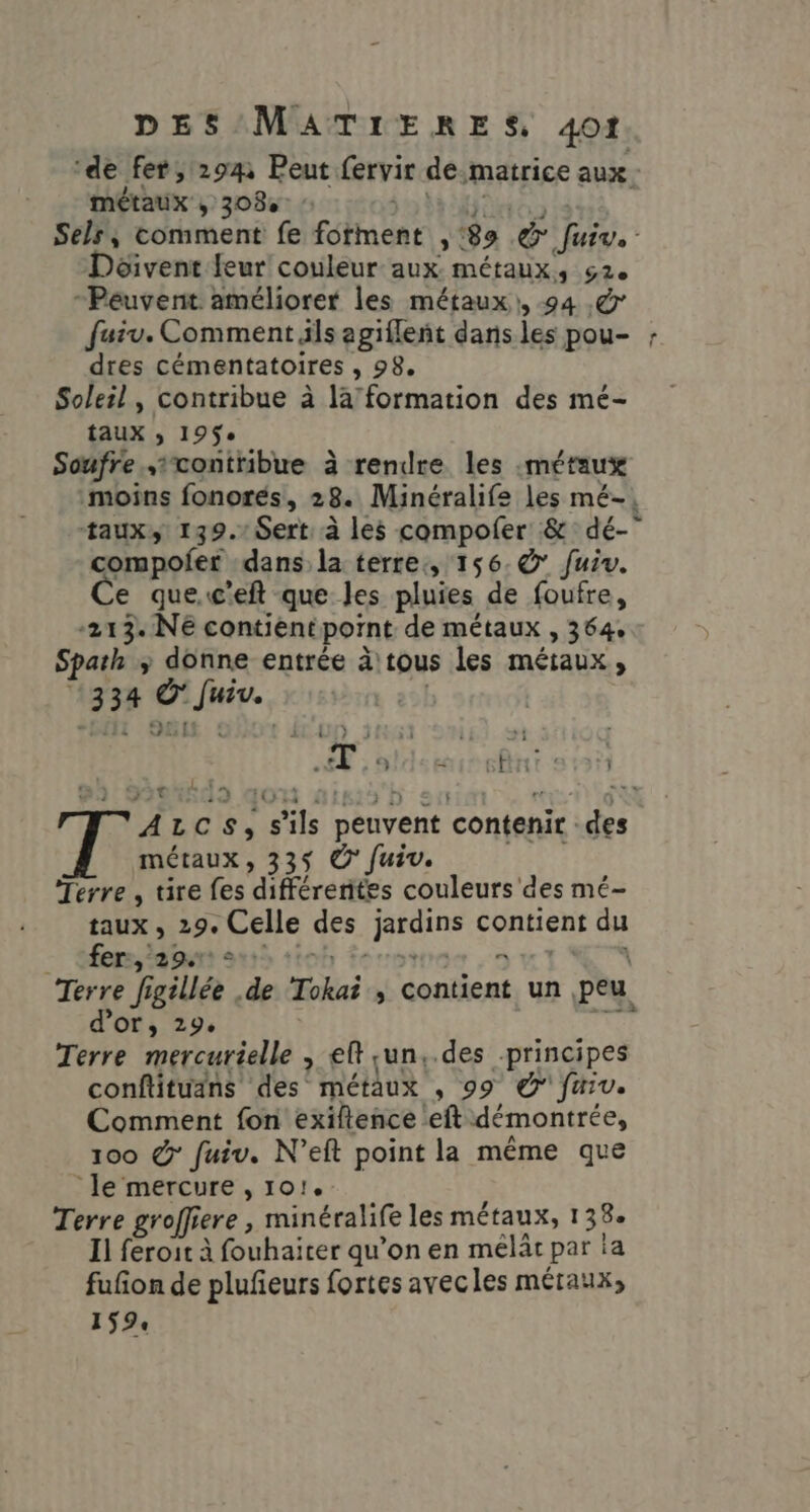 ‘de fer, 294 Peut. fervir de matrice aux: métaux MET Sels, comment fe foment he 89 &amp; 1772 Déivent feur couleur aux métaux, 62. “Peuvent améliorer les métaux), 94 .&amp; fuiv. Comment ils agifleñt dans les pou- ; dres cémentatoires ; 98 Soleil, contribue à la” formation des mé- taux ; 19$e Soufre .ixontribue à rendre les «métaux moins fonorés, 28. Minéralife les mé-, taux, 139.1 Sert: à les compoler &amp; dé- compofer dans la terre, 156. © fuiv. e que.c'eft que les pluies de foufre, -213. NE contient pont de métaux , 364. Spath » | entrée àtous les métaux, 334 Pme | A LC s, s S'ils peuvent contenir de métaux, 33$ © fuiv. Terre, tire fes différentes couleurs des mé- taux ; 29e Celle des Libre contient da - fers, agurt 1: = Terre fi f EU . de Tokai » Contient un peu d’or, 29. 7e Terre mercurielle , et sun,.des principes conftituans des métaux , 99 © faiv. Comment fon exiftence eft démontrée, 100 &amp;° fuiv. N’eft point la même que ‘le mercure , 101. Terre groffiere, minéralife les métaux, 138: Il feroit à fouhaiter qu’on en mélâr par ia fufon de pluñeurs fortes avecles métaux, 159: LE t