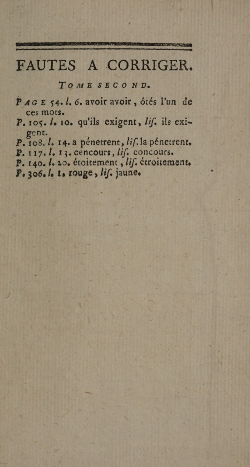 FAUTES À CORRIGER. TOMESECOND. PAGE $4.i, 6. avoir avoir , Ôtés l’un de ces mots. P. 105. /, 10. qu'ils exigent, /if, ils exi- gent. P. 108. /, 14. a pénetrent, lif. la pénetrent, P. 117. 1. 13. cencours, if. concours, P, 140. /, 20, étoitement , lif. étroitement. P 306 le lo TOURE lif. jaunes