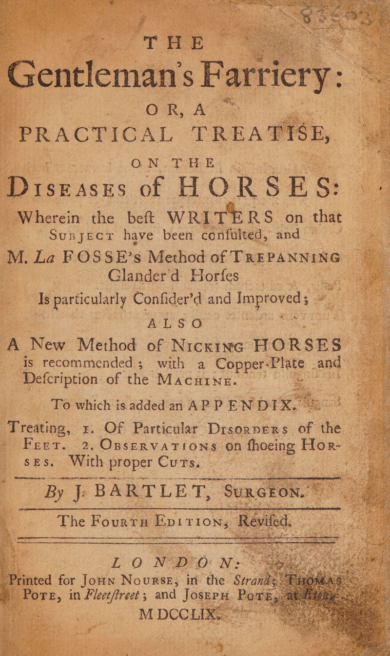 Gentleman’ : 'sParviery: .&lt; | OR, Ae a PPRACTICAL TPREA ON .THE roeices of HOR SE &amp; “Wherein the belt WRITERS on that Supjecr have been confulted, and M. La FOSSE’s Method of TREPANNING Glander'd Horfes Is particularly Confider’d and Improved Me dee saa A New Method of Nicxine HORSES is recommended ; with a Copper- ae and: ‘Defcription of fe MacHine. | To which is added an AP P ENDI “ ee | ee Treating, x. Of Particular Drsorpers of the rié E, sEs. With proper Cuts:
