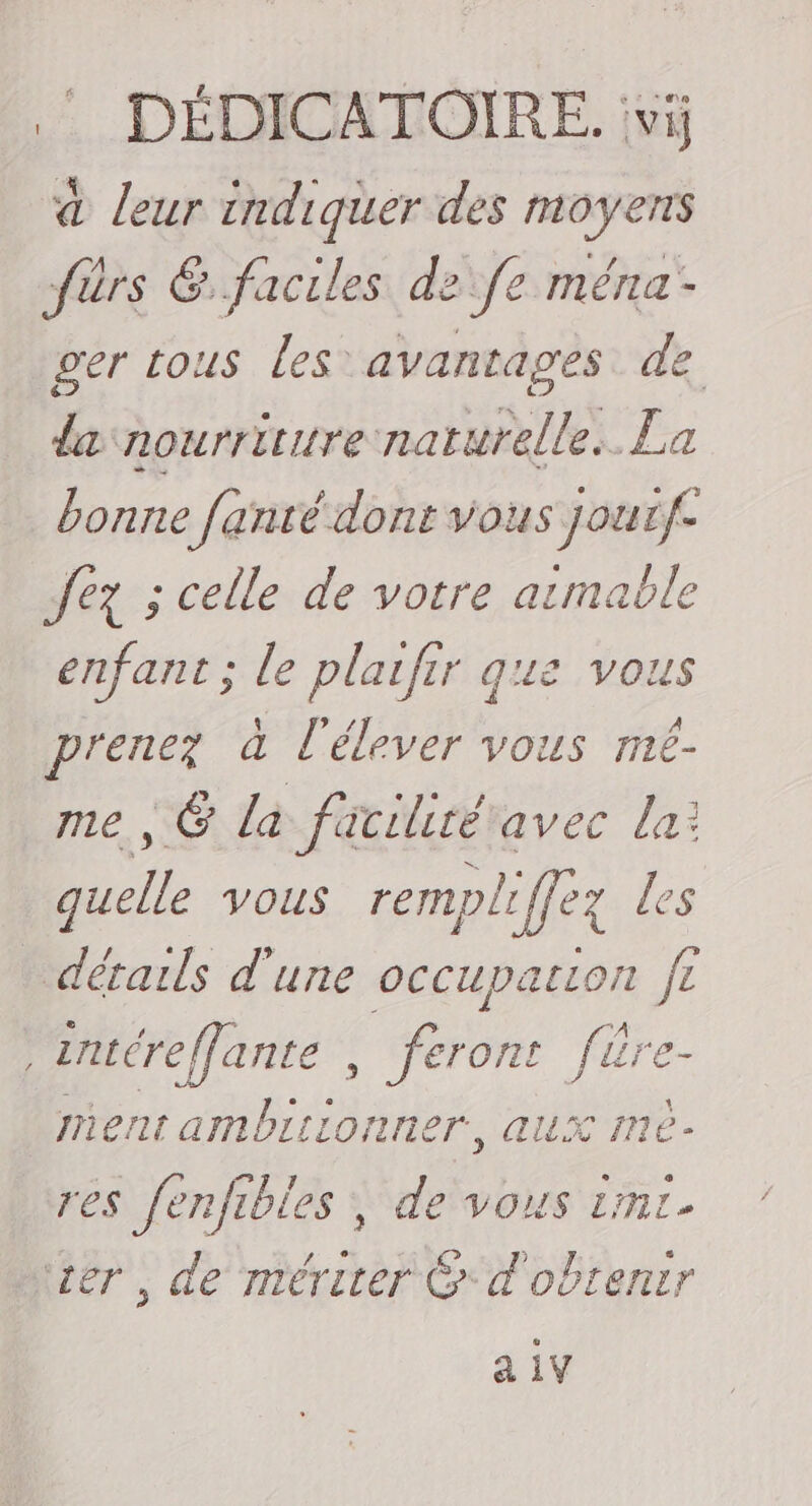 .: DÉDICATOIRE. vi; à leur indiquer des moyens fürs &amp;..faciles de fe ména- ger tous les avantages de da nourriture naturelle. La bonne fanté dont vous joutf- Jez ; celle de votre atmable enfant; le plaifir gue vous prenez à l'élever vous mé- me , 6 là facilité avec la: quelle vous rempliffez les détails d'une occupation fe intéreffante , “érime fière- ment ambiiionner, aux Iné- res enfibles ; de vous imr- tr, de mériter &amp;* à obtenir a iV